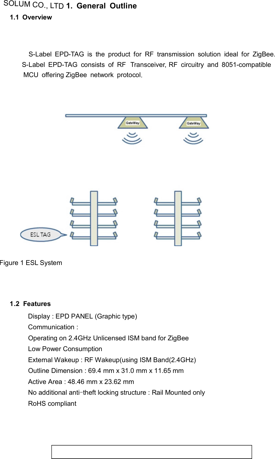 SOLUM CO., LTD1.  General  Outline  1.1  Overview        S-Label  EPD-TAG  is  the  product  for  RF  transmission  solution  ideal  for  ZigBee.  S-Label  EPD-TAG  consists  of  RF  Transceiver,  RF  circuitry  and  8051-compatible   MCU  offering ZigBee  network  protocol.         Figure 1 ESL System       1.2  Features  Display : EPD PANEL (Graphic type) Communication :  Operating on 2.4GHz Unlicensed ISM band for ZigBee Low Power Consumption External Wakeup : RF Wakeup(using ISM Band(2.4GHz) Outline Dimension : 69.4 mm x 31.0 mm x 11.65 mm Active Area : 48.46 mm x 23.62 mm No additional anti-theft locking structure : Rail Mounted only RoHS compliant   