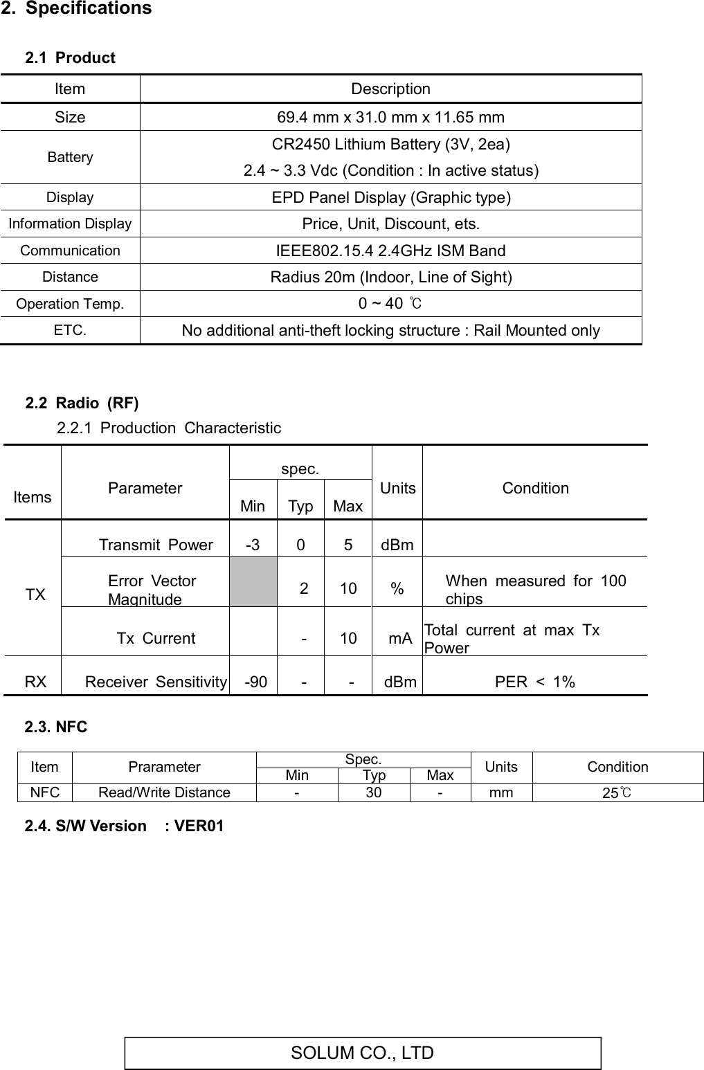 SOLUM CO., LTD2.  Specifications 2.1  Product      Item  Description Size  69.4 mm x 31.0 mm x 11.65 mm Battery  CR2450 Lithium Battery (3V, 2ea) 2.4 ~ 3.3 Vdc (Condition : In active status) Display  EPD Panel Display (Graphic type) Information Display Price, Unit, Discount, ets. Communication  IEEE802.15.4 2.4GHz ISM Band Distance  Radius 20m (Indoor, Line of Sight) Operation Temp.  0 ~ 40 ℃ ETC.  No additional anti-theft locking structure : Rail Mounted only   2.2  Radio  (RF)        2.2.1  Production  Characteristic    ItemsParameterspec.UnitsConditionMinTypMaxTXTransmit  Power-305dBm Error  Vector Magnitude 210%When  measured  for  100 chipsTx  Current -10mATotal  current  at  max  Tx PowerRXReceiver  Sensitivity-90--dBmPER  &lt;  1%   2.3. NFC  Item  Prarameter Spec. Units  Condition Min Typ Max NFC Read/Write Distance  -  30  -  mm  25℃  2.4. S/W Version    : VER01         