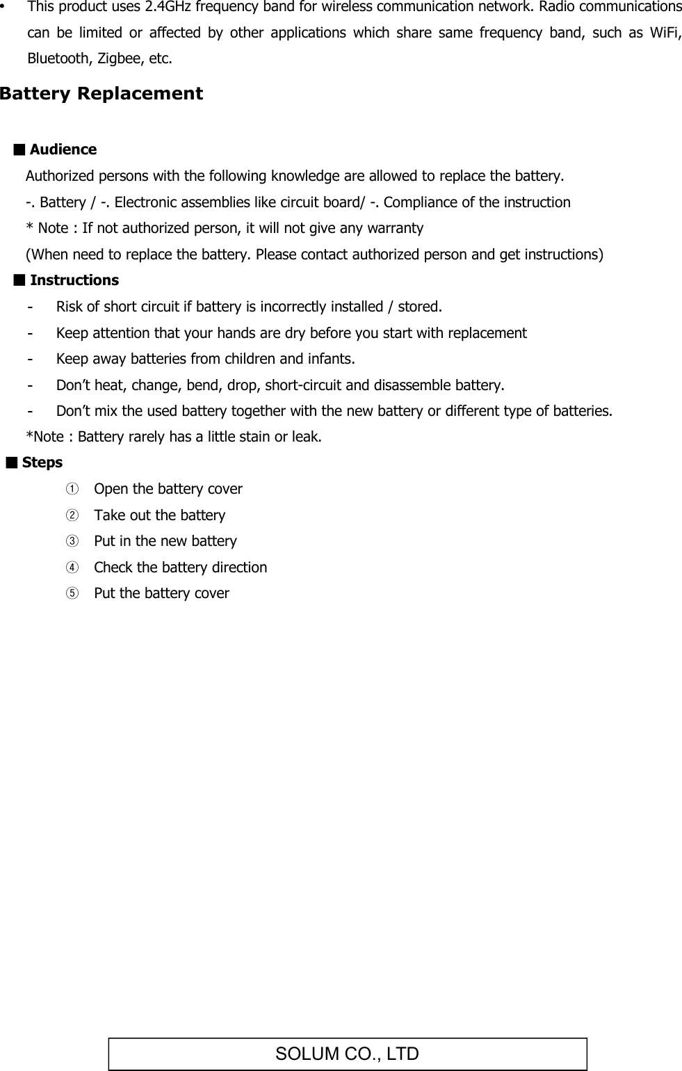 SOLUM CO., LTD This product uses 2.4GHz frequency band for wireless communication network. Radio communications can  be  limited  or  affected  by  other  applications  which  share  same  frequency  band,  such  as  WiFi, Bluetooth, Zigbee, etc. Battery Replacement  ■ Audience   Authorized persons with the following knowledge are allowed to replace the battery.   -. Battery / -. Electronic assemblies like circuit board/ -. Compliance of the instruction   * Note : If not authorized person, it will not give any warranty   (When need to replace the battery. Please contact authorized person and get instructions) ■ Instructions -  Risk of short circuit if battery is incorrectly installed / stored. -  Keep attention that your hands are dry before you start with replacement -  Keep away batteries from children and infants. -  Don’t heat, change, bend, drop, short-circuit and disassemble battery. -  Don’t mix the used battery together with the new battery or different type of batteries.    *Note : Battery rarely has a little stain or leak. ■ Steps ① Open the battery cover ② Take out the battery ③ Put in the new battery ④ Check the battery direction ⑤ Put the battery cover         