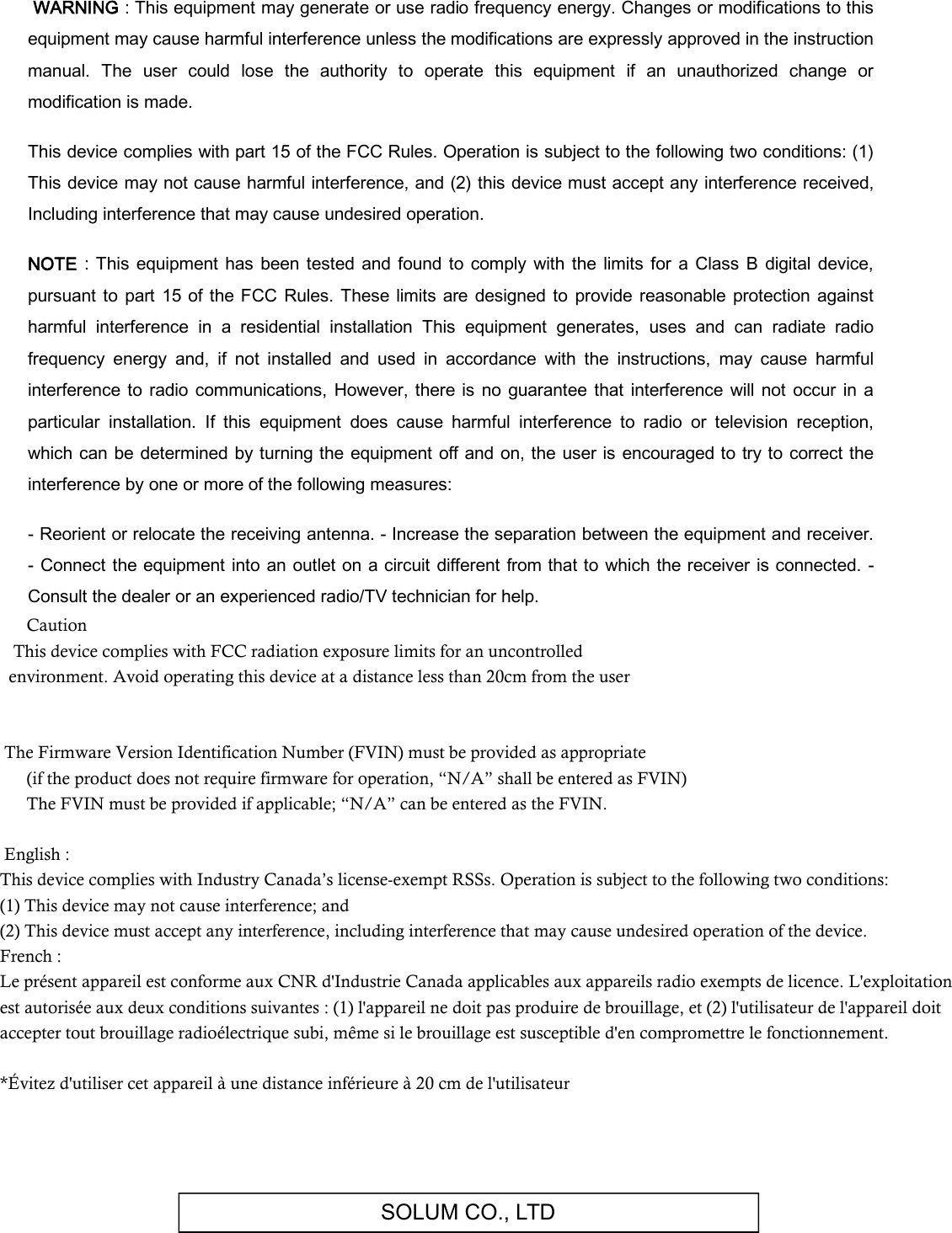 SOLUM CO., LTD  WARNING : This equipment may generate or use radio frequency energy. Changes or modifications to this equipment may cause harmful interference unless the modifications are expressly approved in the instruction manual.  The  user  could  lose  the  authority  to  operate  this  equipment  if  an  unauthorized  change  or modification is made.  This device complies with part 15 of the FCC Rules. Operation is subject to the following two conditions: (1) This device may not cause harmful interference, and (2) this device must accept any interference received, Including interference that may cause undesired operation.  NOTE  : This equipment  has  been  tested and found  to comply  with the  limits for a  Class B  digital device, pursuant  to  part  15  of the FCC Rules.  These  limits  are designed to  provide  reasonable protection against harmful  interference  in  a  residential  installation  This  equipment  generates,  uses  and  can  radiate  radio frequency  energy  and,  if  not  installed  and  used  in  accordance  with  the  instructions,  may  cause  harmful interference to  radio communications, However,  there  is no  guarantee  that  interference will not  occur  in  a particular  installation.  If  this  equipment  does  cause  harmful  interference  to  radio  or  television  reception, which  can be determined by turning the equipment off  and on, the user is encouraged to try to correct the interference by one or more of the following measures:  - Reorient or relocate the receiving antenna. - Increase the separation between the equipment and receiver. - Connect the equipment into an outlet on a circuit different  from that to which the  receiver is connected. - Consult the dealer or an experienced radio/TV technician for help.       Caution    This device complies with FCC radiation exposure limits for an uncontrolled   environment. Avoid operating this device at a distance less than 20cm from the user        The Firmware Version Identification Number (FVIN) must be provided as appropriate        (if the product does not require firmware for operation, “N/A” shall be entered as FVIN)        The FVIN must be provided if applicable; “N/A” can be entered as the FVIN.        English : This device complies with Industry Canada’s license-exempt RSSs. Operation is subject to the following two conditions: (1) This device may not cause interference; and  (2) This device must accept any interference, including interference that may cause undesired operation of the device. French : Le présent appareil est conforme aux CNR d&apos;Industrie Canada applicables aux appareils radio exempts de licence. L&apos;exploitation est autorisée aux deux conditions suivantes : (1) l&apos;appareil ne doit pas produire de brouillage, et (2) l&apos;utilisateur de l&apos;appareil doit accepter tout brouillage radioélectrique subi, même si le brouillage est susceptible d&apos;en compromettre le fonctionnement.    *Évitez d&apos;utiliser cet appareil à une distance inférieure à 20 cm de l&apos;utilisateur  