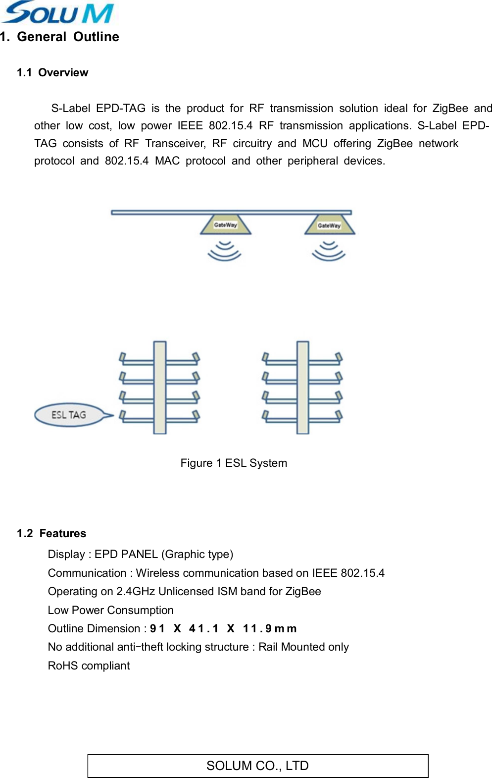 SOLUM CO., LTD1.  General  Outline 1.1  Overview        S-Label  EPD-TAG  is  the  product  for  RF  transmission  solution  ideal  for  ZigBee  and other  low  cost,  low  power  IEEE  802.15.4  RF  transmission  applications.  S-Label  EPD-TAG  consists  of  RF  Transceiver,  RF  circuitry  and  MCU  offering  ZigBee  network protocol  and  802.15.4  MAC  protocol  and  other  peripheral  devices.     Figure 1 ESL System    1.2  Features   Display : EPD PANEL (Graphic type) Communication : Wireless communication based on IEEE 802.15.4 Operating on 2.4GHz Unlicensed ISM band for ZigBee Low Power Consumption Outline Dimension : 9 1   X   4 1 . 1   X   1 1 . 9 m m  No additional anti-theft locking structure : Rail Mounted only RoHS compliant    