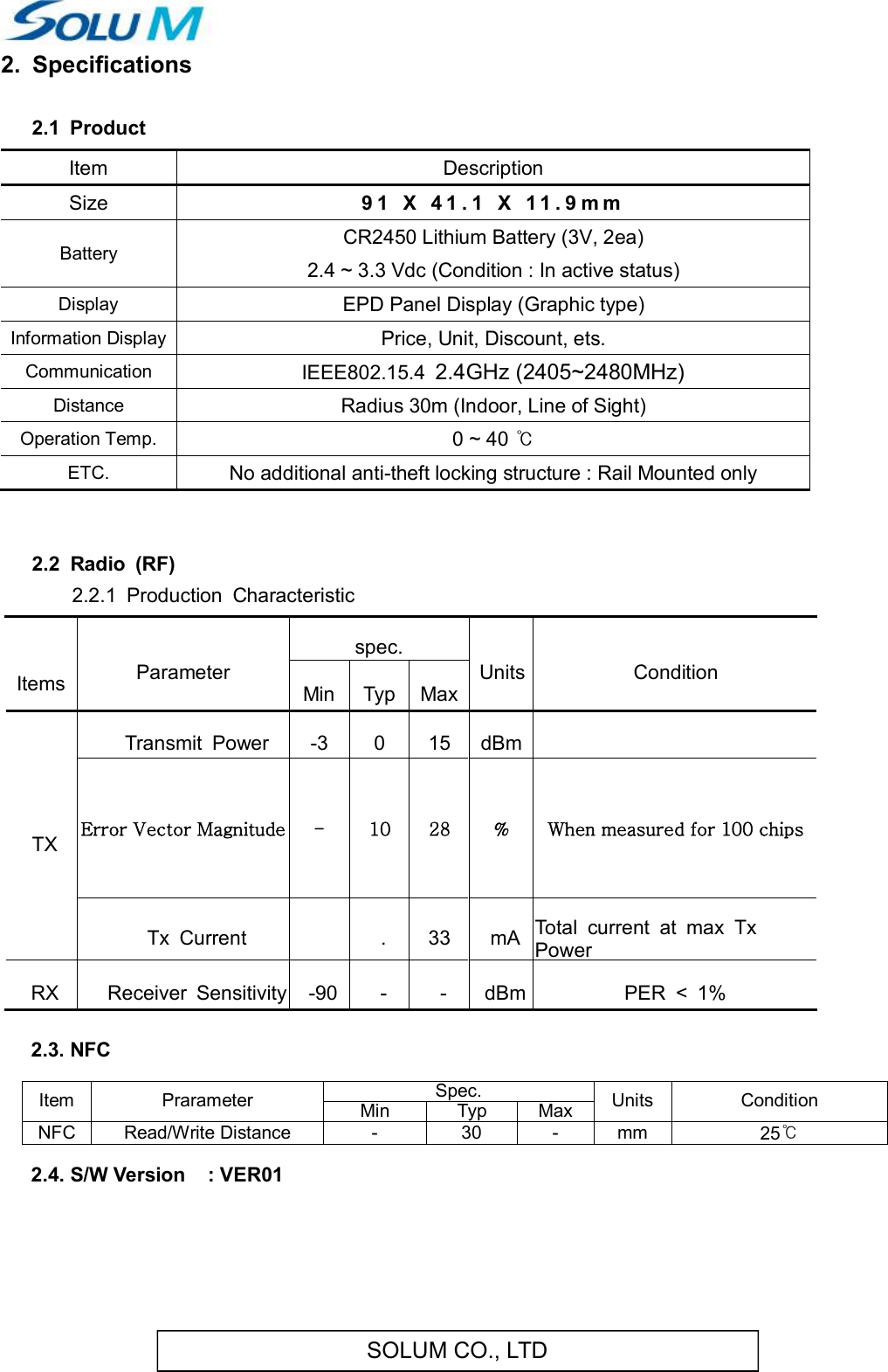 SOLUM CO., LTD2.  Specifications 2.1  Product      Item  Description Size  9 1   X   4 1 . 1   X   1 1 . 9 m m  Battery  CR2450 Lithium Battery (3V, 2ea) 2.4 ~ 3.3 Vdc (Condition : In active status) Display  EPD Panel Display (Graphic type) Information Display Price, Unit, Discount, ets. Communication  IEEE802.15.4  2.4GHz (2405~2480MHz) Distance  Radius 30m (Indoor, Line of Sight) Operation Temp.  0 ~ 40 ℃ ETC.  No additional anti-theft locking structure : Rail Mounted only   2.2  Radio  (RF)        2.2.1  Production  Characteristic    ItemsParameterspec.UnitsConditionMinTypMaxTXTransmit  Power-3015dBm Error Vector Magnitude -  10  28  %  When measured for 100 chips Tx  Current .33mATotal  current  at  max  Tx PowerRXReceiver  Sensitivity-90--dBmPER  &lt;  1%   2.3. NFC  Item  Prarameter Spec. Units  Condition Min Typ Max NFC Read/Write Distance  -  30  -  mm  25℃  2.4. S/W Version    : VER01     