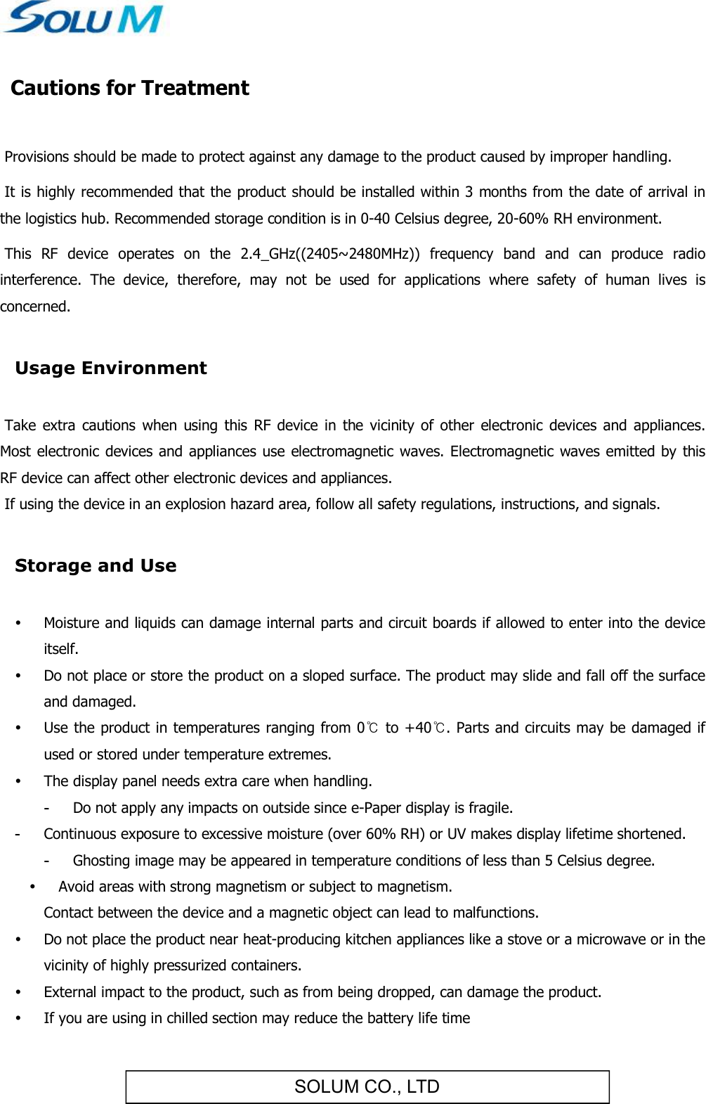 SOLUM CO., LTD Cautions for Treatment   Provisions should be made to protect against any damage to the product caused by improper handling.   It is highly recommended that the product should be installed within 3 months from the date of arrival in the logistics hub. Recommended storage condition is in 0-40 Celsius degree, 20-60% RH environment.   This  RF  device  operates  on  the  2.4_GHz((2405~2480MHz))  frequency  band  and  can  produce  radio interference.  The  device,  therefore,  may  not  be  used  for  applications  where  safety  of  human  lives  is concerned.  Usage Environment   Take  extra  cautions  when  using  this  RF  device in  the  vicinity of  other  electronic  devices and  appliances. Most electronic devices  and appliances  use electromagnetic waves. Electromagnetic waves  emitted  by this RF device can affect other electronic devices and appliances.  If using the device in an explosion hazard area, follow all safety regulations, instructions, and signals.  Storage and Use   Moisture and liquids can damage internal parts and circuit boards if allowed to enter into the device itself.  Do not place or store the product on a sloped surface. The product may slide and fall off the surface and damaged.  Use the product in temperatures ranging from 0℃ to +40℃. Parts and circuits may be damaged if used or stored under temperature extremes.  The display panel needs extra care when handling. -  Do not apply any impacts on outside since e-Paper display is fragile. -  Continuous exposure to excessive moisture (over 60% RH) or UV makes display lifetime shortened. -  Ghosting image may be appeared in temperature conditions of less than 5 Celsius degree.  Avoid areas with strong magnetism or subject to magnetism.  Contact between the device and a magnetic object can lead to malfunctions.  Do not place the product near heat-producing kitchen appliances like a stove or a microwave or in the vicinity of highly pressurized containers.  External impact to the product, such as from being dropped, can damage the product.  If you are using in chilled section may reduce the battery life time 
