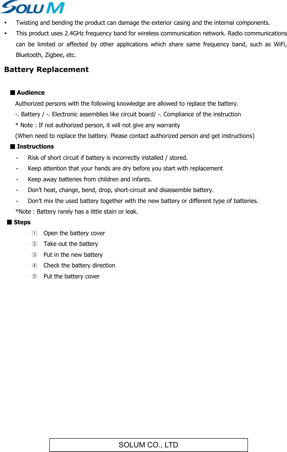 SOLUM CO., LTD Twisting and bending the product can damage the exterior casing and the internal components.  This product uses 2.4GHz frequency band for wireless communication network. Radio communications can  be  limited  or  affected  by  other  applications  which  share  same  frequency  band,  such  as  WiFi, Bluetooth, Zigbee, etc. Battery Replacement  ■ Audience   Authorized persons with the following knowledge are allowed to replace the battery.   -. Battery / -. Electronic assemblies like circuit board/ -. Compliance of the instruction   * Note : If not authorized person, it will not give any warranty   (When need to replace the battery. Please contact authorized person and get instructions) ■ Instructions -  Risk of short circuit if battery is incorrectly installed / stored. -  Keep attention that your hands are dry before you start with replacement -  Keep away batteries from children and infants. -  Don’t heat, change, bend, drop, short-circuit and disassemble battery. -  Don’t mix the used battery together with the new battery or different type of batteries.    *Note : Battery rarely has a little stain or leak. ■ Steps ① Open the battery cover ② Take out the battery ③ Put in the new battery ④ Check the battery direction ⑤ Put the battery cover        