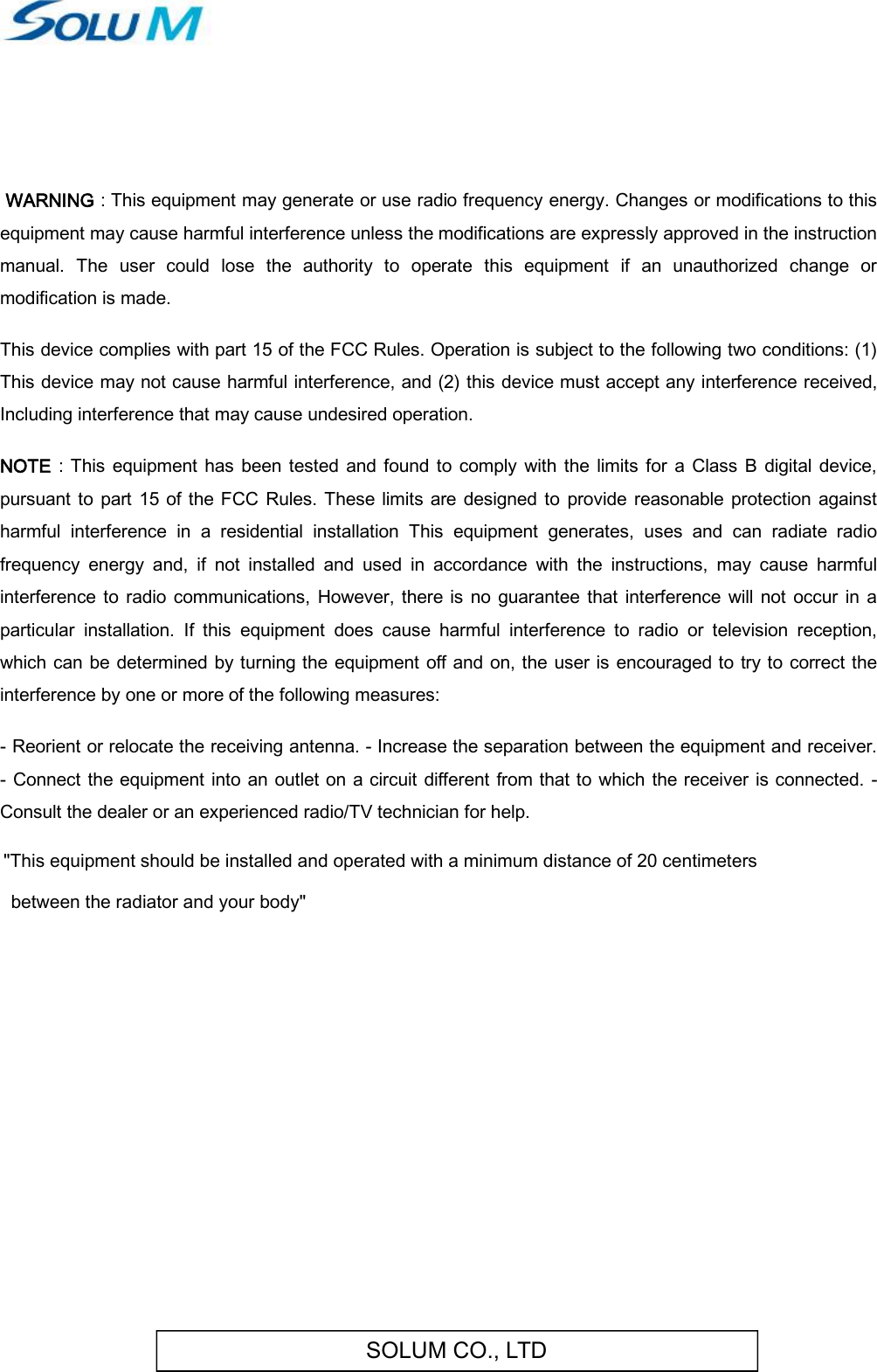 SOLUM CO., LTD   WARNING : This equipment may generate or use radio frequency energy. Changes or modifications to this equipment may cause harmful interference unless the modifications are expressly approved in the instruction manual.  The  user  could  lose  the  authority  to  operate  this  equipment  if  an  unauthorized  change  or modification is made.  This device complies with part 15 of the FCC Rules. Operation is subject to the following two conditions: (1) This device may not cause harmful interference, and (2) this device must accept any interference received, Including interference that may cause undesired operation.  NOTE  :  This equipment has  been tested  and found  to  comply  with the  limits  for a  Class  B  digital  device, pursuant  to  part  15  of  the FCC Rules. These  limits  are  designed to  provide reasonable protection against harmful  interference  in  a  residential  installation  This  equipment  generates,  uses  and  can  radiate  radio frequency  energy  and,  if  not  installed  and  used  in  accordance  with  the  instructions,  may  cause  harmful interference to radio communications,  However, there  is no guarantee  that interference will not  occur  in a particular  installation.  If  this  equipment  does  cause  harmful  interference  to  radio  or  television  reception, which can be determined by turning the equipment off and  on, the user is encouraged to try to correct the interference by one or more of the following measures:  - Reorient or relocate the receiving antenna. - Increase the separation between the equipment and receiver. - Connect the equipment into an outlet on a circuit different  from that to which the receiver is connected. - Consult the dealer or an experienced radio/TV technician for help.   &quot;This equipment should be installed and operated with a minimum distance of 20 centimeters  between the radiator and your body&quot;       