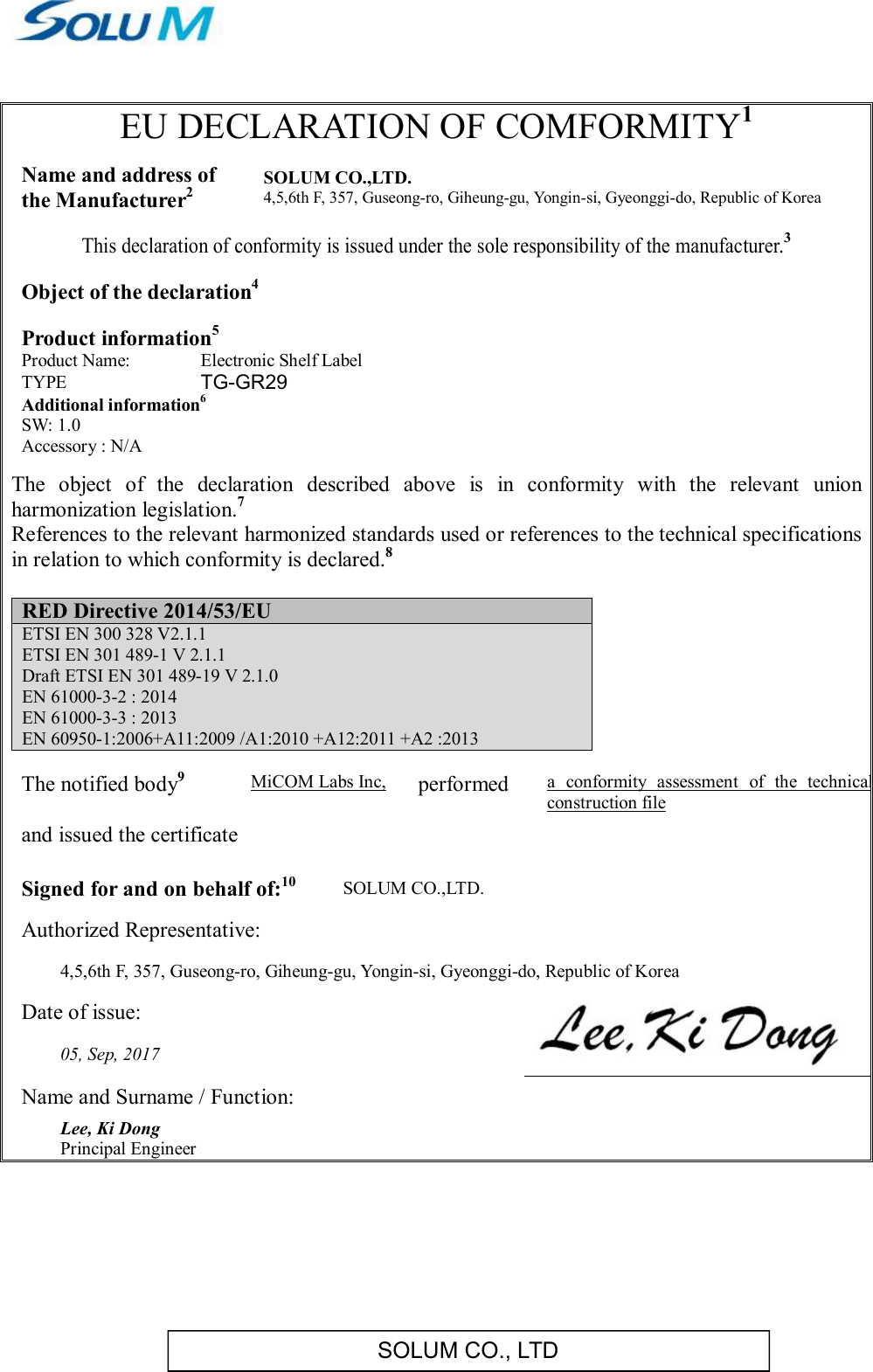 SOLUM CO., LTD EU DECLARATION OF COMFORMITY1  Name and address of  the Manufacturer2 SOLUM CO.,LTD. 4,5,6th F, 357, Guseong-ro, Giheung-gu, Yongin-si, Gyeonggi-do, Republic of Korea  This declaration of conformity is issued under the sole responsibility of the manufacturer.3  Object of the declaration4   Product information5 Product Name: Electronic Shelf Label TYPE  TG-GR29 Additional information6 SW: 1.0 Accessory : N/A  The  object  of  the  declaration  described  above  is  in  conformity  with  the  relevant  union harmonization legislation.7 References to the relevant harmonized standards used or references to the technical specifications in relation to which conformity is declared.8  RED Directive 2014/53/EU ETSI EN 300 328 V2.1.1 ETSI EN 301 489-1 V 2.1.1 Draft ETSI EN 301 489-19 V 2.1.0 EN 61000-3-2 : 2014 EN 61000-3-3 : 2013 EN 60950-1:2006+A11:2009 /A1:2010 +A12:2011 +A2 :2013  The notified body9 MiCOM Labs Inc, performed a  conformity  assessment  of  the  technical construction file      and issued the certificate  Signed for and on behalf of:10 SOLUM CO.,LTD. Authorized Representative:   4,5,6th F, 357, Guseong-ro, Giheung-gu, Yongin-si, Gyeonggi-do, Republic of Korea Date of issue:  05, Sep, 2017 Name and Surname / Function: Lee, Ki Dong  Principal Engineer      