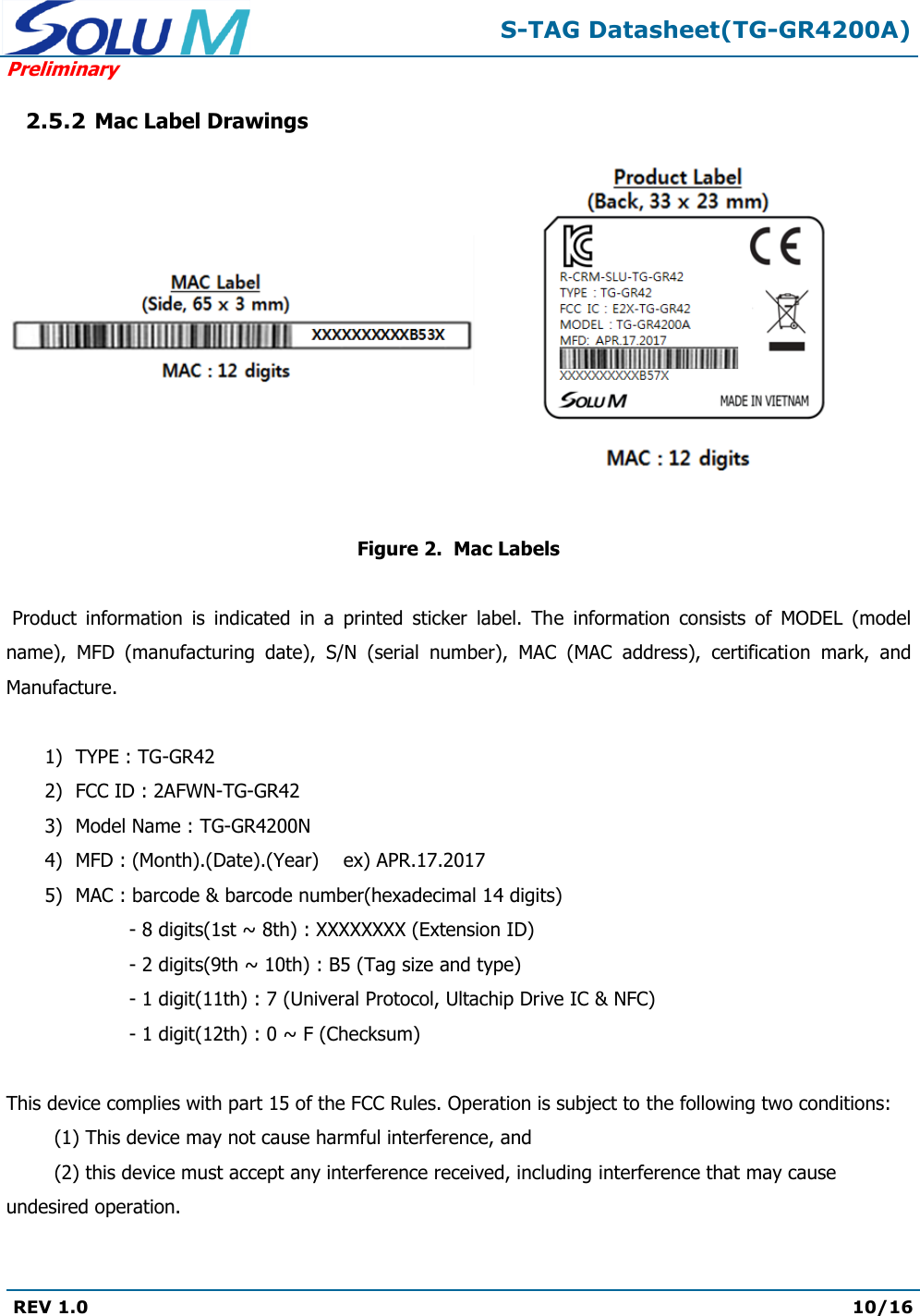  S-TAG Datasheet(TG-GR4200A) Preliminary REV 1.0  10/16   2.5.2 Mac Label Drawings       Figure 2.  Mac Labels   Product  information  is  indicated  in  a  printed  sticker  label.  The  information  consists  of  MODEL  (model name),  MFD  (manufacturing  date),  S/N  (serial  number),  MAC  (MAC  address),  certification  mark,  and Manufacture.  1) TYPE : TG-GR42 2) FCC ID : 2AFWN-TG-GR42 3) Model Name : TG-GR4200N 4) MFD : (Month).(Date).(Year)    ex) APR.17.2017 5) MAC : barcode &amp; barcode number(hexadecimal 14 digits) - 8 digits(1st ~ 8th) : XXXXXXXX (Extension ID) - 2 digits(9th ~ 10th) : B5 (Tag size and type) - 1 digit(11th) : 7 (Univeral Protocol, Ultachip Drive IC &amp; NFC) - 1 digit(12th) : 0 ~ F (Checksum)  This device complies with part 15 of the FCC Rules. Operation is subject to the following two conditions:  (1) This device may not cause harmful interference, and  (2) this device must accept any interference received, including interference that may cause undesired operation.   