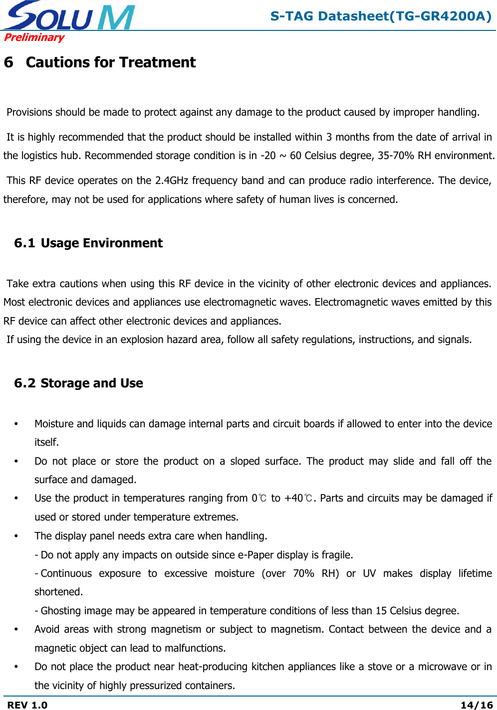  S-TAG Datasheet(TG-GR4200A) Preliminary REV 1.0  14/16   6 Cautions for Treatment   Provisions should be made to protect against any damage to the product caused by improper handling.   It is highly recommended that the product should be installed within 3 months from the date of arrival in the logistics hub. Recommended storage condition is in -20 ~ 60 Celsius degree, 35-70% RH environment.   This RF device operates on the 2.4GHz frequency band and can produce radio interference. The device, therefore, may not be used for applications where safety of human lives is concerned.  6.1 Usage Environment   Take extra cautions when using this RF device in the vicinity of other electronic devices and appliances. Most electronic devices and appliances use electromagnetic waves. Electromagnetic waves emitted by this RF device can affect other electronic devices and appliances.  If using the device in an explosion hazard area, follow all safety regulations, instructions, and signals.  6.2 Storage and Use   Moisture and liquids can damage internal parts and circuit boards if allowed to enter into the device itself.  Do  not  place  or  store  the  product  on  a  sloped  surface.  The  product  may  slide  and  fall  off  the surface and damaged.  Use the product in temperatures ranging from 0℃ to +40℃. Parts and circuits may be damaged if used or stored under temperature extremes.  The display panel needs extra care when handling. - Do not apply any impacts on outside since e-Paper display is fragile. - Continuous  exposure  to  excessive  moisture  (over  70%  RH)  or  UV  makes  display  lifetime shortened. - Ghosting image may be appeared in temperature conditions of less than 15 Celsius degree.  Avoid areas  with  strong  magnetism  or subject  to magnetism. Contact  between  the  device  and  a magnetic object can lead to malfunctions.  Do not place the product near heat-producing kitchen appliances like a stove or a microwave or in the vicinity of highly pressurized containers. 