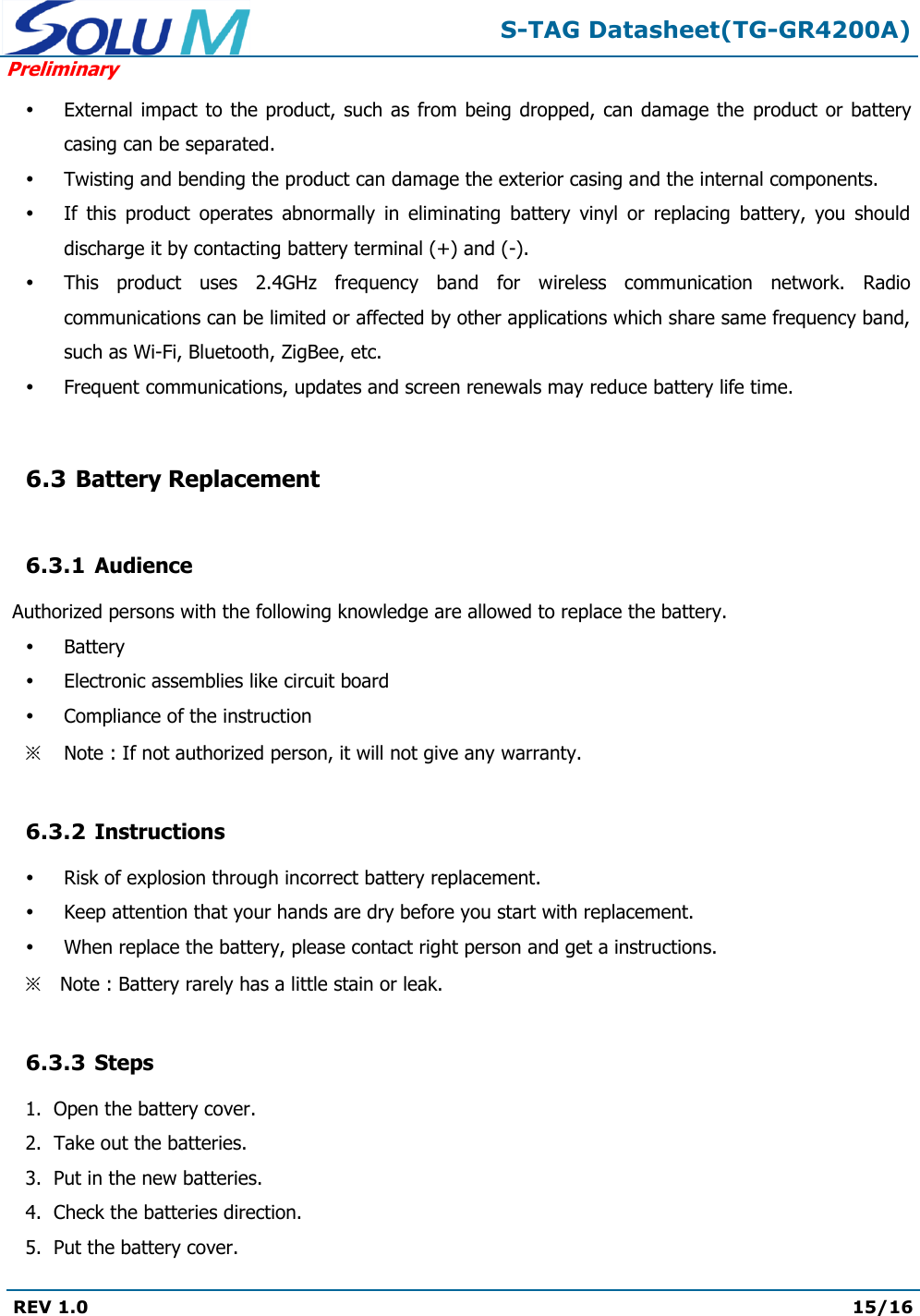  S-TAG Datasheet(TG-GR4200A) Preliminary REV 1.0  15/16    External impact to the product,  such as from  being dropped, can  damage  the  product or  battery casing can be separated.  Twisting and bending the product can damage the exterior casing and the internal components.  If  this  product  operates  abnormally  in  eliminating  battery  vinyl  or  replacing  battery,  you  should discharge it by contacting battery terminal (+) and (-).  This  product  uses  2.4GHz  frequency  band  for  wireless  communication  network.  Radio communications can be limited or affected by other applications which share same frequency band, such as Wi-Fi, Bluetooth, ZigBee, etc.  Frequent communications, updates and screen renewals may reduce battery life time.  6.3 Battery Replacement  6.3.1 Audience  Authorized persons with the following knowledge are allowed to replace the battery.  Battery  Electronic assemblies like circuit board  Compliance of the instruction ※ Note : If not authorized person, it will not give any warranty.  6.3.2 Instructions  Risk of explosion through incorrect battery replacement.  Keep attention that your hands are dry before you start with replacement.  When replace the battery, please contact right person and get a instructions. ※ Note : Battery rarely has a little stain or leak.  6.3.3 Steps 1.  Open the battery cover. 2.  Take out the batteries. 3.  Put in the new batteries. 4.  Check the batteries direction. 5.  Put the battery cover. 