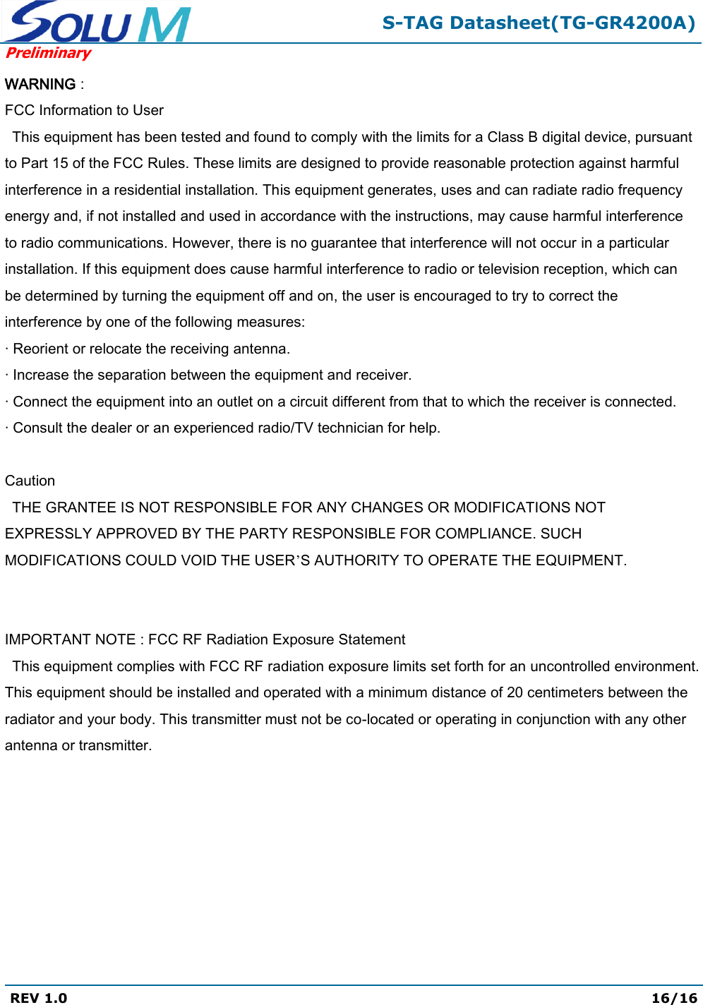  S-TAG Datasheet(TG-GR4200A) Preliminary REV 1.0  16/16   WARNING :  FCC Information to User This equipment has been tested and found to comply with the limits for a Class B digital device, pursuant to Part 15 of the FCC Rules. These limits are designed to provide reasonable protection against harmful interference in a residential installation. This equipment generates, uses and can radiate radio frequency energy and, if not installed and used in accordance with the instructions, may cause harmful interference to radio communications. However, there is no guarantee that interference will not occur in a particular installation. If this equipment does cause harmful interference to radio or television reception, which can be determined by turning the equipment off and on, the user is encouraged to try to correct the interference by one of the following measures: · Reorient or relocate the receiving antenna. · Increase the separation between the equipment and receiver. · Connect the equipment into an outlet on a circuit different from that to which the receiver is connected. · Consult the dealer or an experienced radio/TV technician for help.       Caution THE GRANTEE IS NOT RESPONSIBLE FOR ANY CHANGES OR MODIFICATIONS NOT EXPRESSLY APPROVED BY THE PARTY RESPONSIBLE FOR COMPLIANCE. SUCH MODIFICATIONS COULD VOID THE USER’S AUTHORITY TO OPERATE THE EQUIPMENT.        IMPORTANT NOTE : FCC RF Radiation Exposure Statement   This equipment complies with FCC RF radiation exposure limits set forth for an uncontrolled environment. This equipment should be installed and operated with a minimum distance of 20 centimeters between the radiator and your body. This transmitter must not be co-located or operating in conjunction with any other antenna or transmitter. 