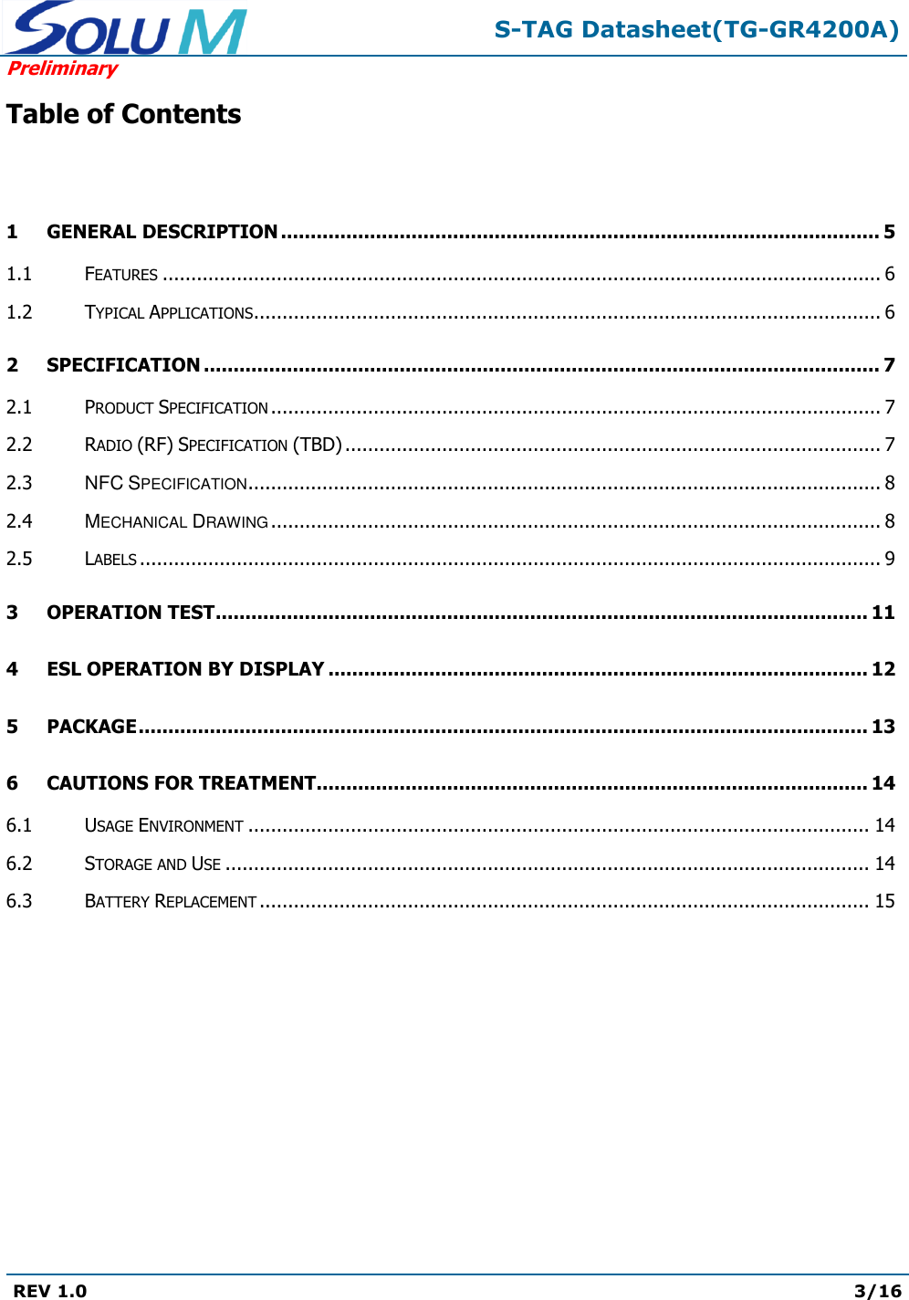  S-TAG Datasheet(TG-GR4200A) Preliminary REV 1.0  3/16   Table of Contents  1 GENERAL DESCRIPTION ..................................................................................................... 5 1.1 FEATURES .............................................................................................................................. 6 1.2 TYPICAL APPLICATIONS .............................................................................................................. 6 2 SPECIFICATION .................................................................................................................. 7 2.1 PRODUCT SPECIFICATION ........................................................................................................... 7 2.2 RADIO (RF) SPECIFICATION (TBD) .............................................................................................. 7 2.3 NFC SPECIFICATION ............................................................................................................... 8 2.4 MECHANICAL DRAWING ........................................................................................................... 8 2.5 LABELS .................................................................................................................................. 9 3 OPERATION TEST .............................................................................................................. 11 4 ESL OPERATION BY DISPLAY ........................................................................................... 12 5 PACKAGE ........................................................................................................................... 13 6 CAUTIONS FOR TREATMENT............................................................................................. 14 6.1 USAGE ENVIRONMENT ............................................................................................................. 14 6.2 STORAGE AND USE ................................................................................................................. 14 6.3 BATTERY REPLACEMENT ........................................................................................................... 15         