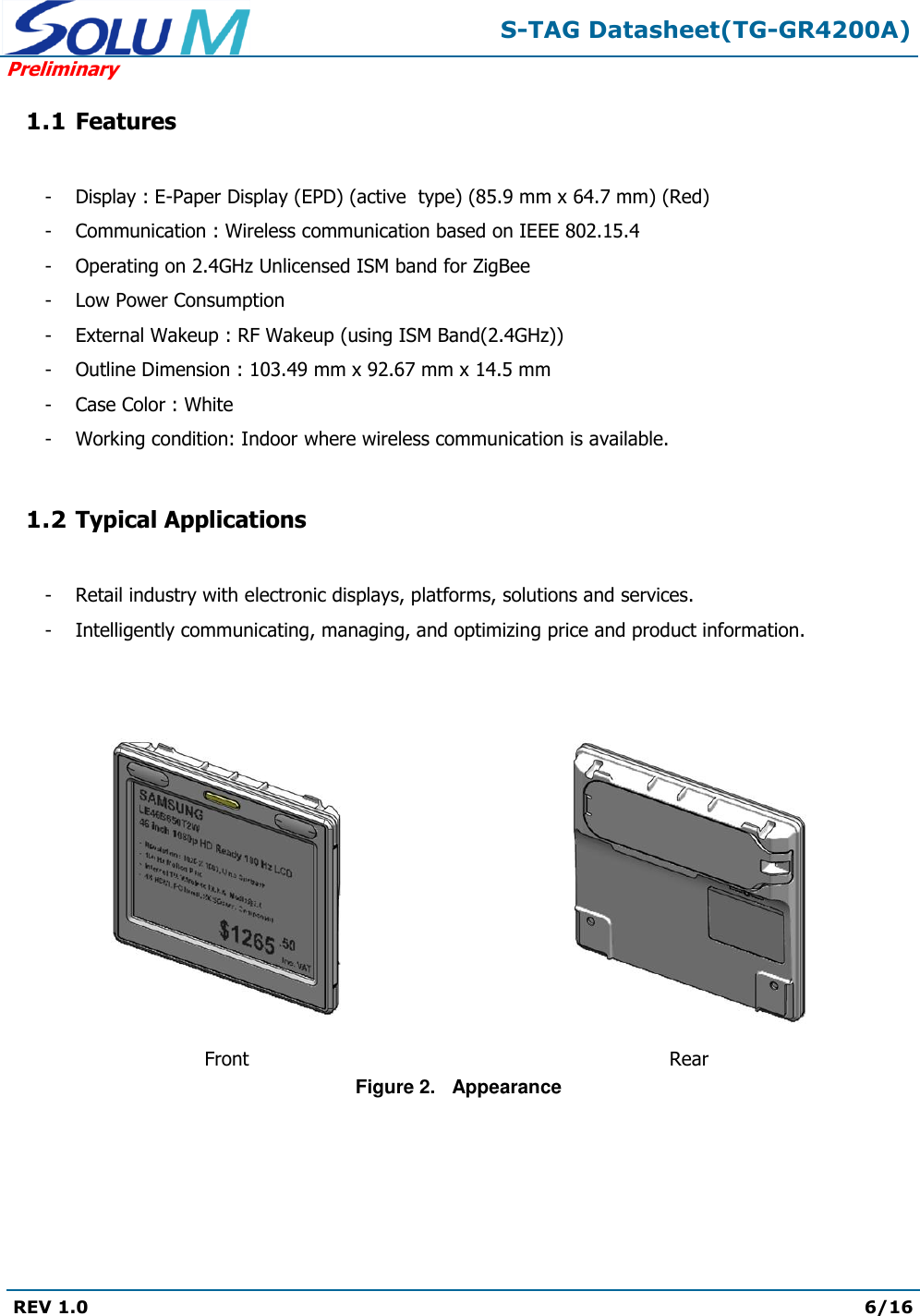  S-TAG Datasheet(TG-GR4200A) Preliminary REV 1.0  6/16   1.1 Features  -  Display : E-Paper Display (EPD) (active  type) (85.9 mm x 64.7 mm) (Red) -  Communication : Wireless communication based on IEEE 802.15.4 -  Operating on 2.4GHz Unlicensed ISM band for ZigBee -  Low Power Consumption -  External Wakeup : RF Wakeup (using ISM Band(2.4GHz)) -  Outline Dimension : 103.49 mm x 92.67 mm x 14.5 mm -  Case Color : White -  Working condition: Indoor where wireless communication is available.  1.2 Typical Applications  -  Retail industry with electronic displays, platforms, solutions and services. -  Intelligently communicating, managing, and optimizing price and product information.      Front  Rear Figure 2.   Appearance  