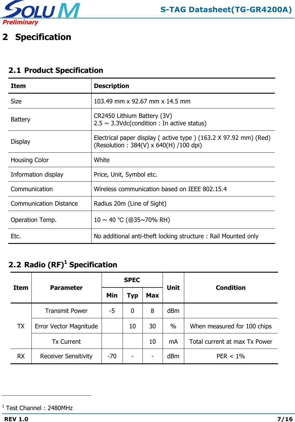  S-TAG Datasheet(TG-GR4200A) Preliminary REV 1.0  7/16   2 Specification  2.1 Product Specification Item Description Size 103.49 mm x 92.67 mm x 14.5 mm Battery CR2450 Lithium Battery (3V) 2.5 ~ 3.3Vdc(condition : In active status) Display Electrical paper display ( active type ) (163.2 X 97.92 mm) (Red) (Resolution : 384(V) x 640(H) /100 dpi) Housing Color White Information display Price, Unit, Symbol etc. Communication Wireless communication based on IEEE 802.15.4 Communication Distance Radius 20m (Line of Sight) Operation Temp. 10 ~ 40 ℃ (@35~70% RH) Etc. No additional anti-theft locking structure : Rail Mounted only  2.2 Radio (RF)1 Specification Item Parameter SPEC Unit Condition Min Typ Max TX Transmit Power -5 0 8 dBm  Error Vector Magnitude  10 30 % When measured for 100 chips Tx Current   10 mA Total current at max Tx Power RX Receiver Sensitivity -70 - - dBm PER &lt; 1%                                                 1 Test Channel : 2480MHz 