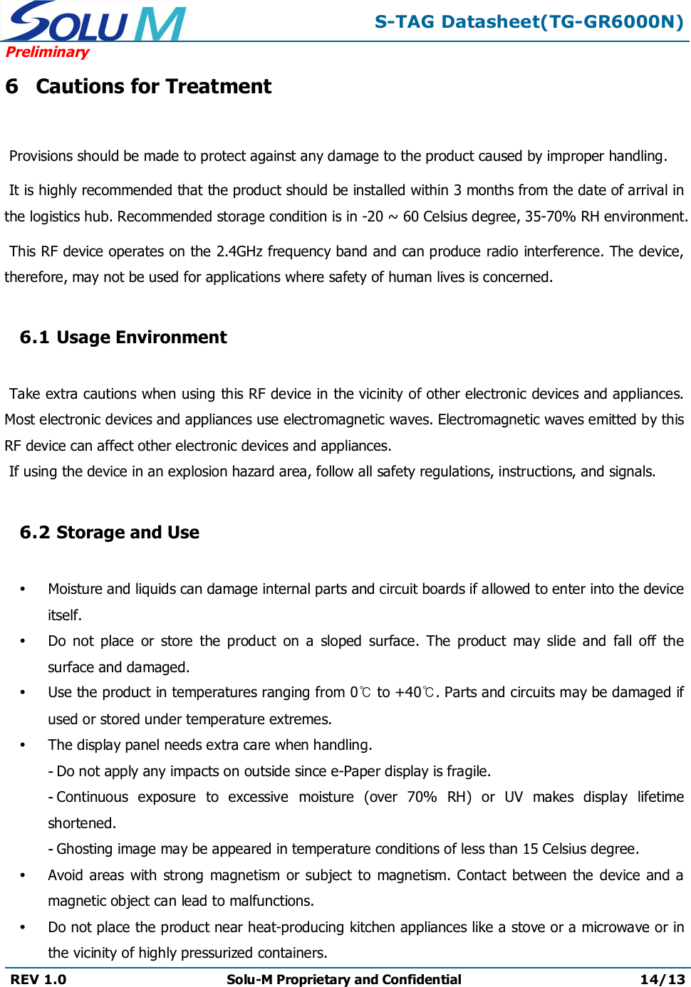 S-TAG Datasheet(TG-GR6000N)PreliminaryREV 1.0 Solu-M Proprietary and Confidential 14/136Cautions for TreatmentProvisions should be made to protect against any damage to the product caused by improper handling. It is highly recommended that the product should be installed within 3 months from the date of arrival in the logistics hub. Recommended storage condition is in -20 ~ 60 Celsius degree, 35-70% RH environment. This RF device operates on the 2.4GHz frequency band and can produce radio interference. The device, therefore, may not be used for applications where safety of human lives is concerned.6.1 Usage EnvironmentTake extra cautions when using this RF device in the vicinity of other electronic devices and appliances. Most electronic devices and appliances use electromagnetic waves. Electromagnetic waves emitted by this RF device can affect other electronic devices and appliances.If using the device in an explosion hazard area, follow all safety regulations, instructions, and signals.6.2 Storage and UseMoisture and liquids can damage internal parts and circuit boards if allowed to enter into the device itself.Do  not  place  or  store  the  product  on  a  sloped  surface.  The  product  may  slide  and  fall  off  the surface and damaged.Use the product in temperatures ranging from 0℃to +40℃. Parts and circuits may be damaged if used or stored under temperature extremes.The display panel needs extra care when handling.-Do not apply any impacts on outside since e-Paper display is fragile.-Continuous  exposure  to  excessive  moisture  (over  70%  RH)  or  UV  makes  display  lifetimeshortened.-Ghosting image may be appeared in temperature conditions of less than 15 Celsius degree.Avoid areas with  strong magnetism  or subject to magnetism. Contact between the  device and a magnetic object can lead to malfunctions.Do not place the product near heat-producing kitchen appliances like a stove or a microwave or in the vicinity of highly pressurized containers.