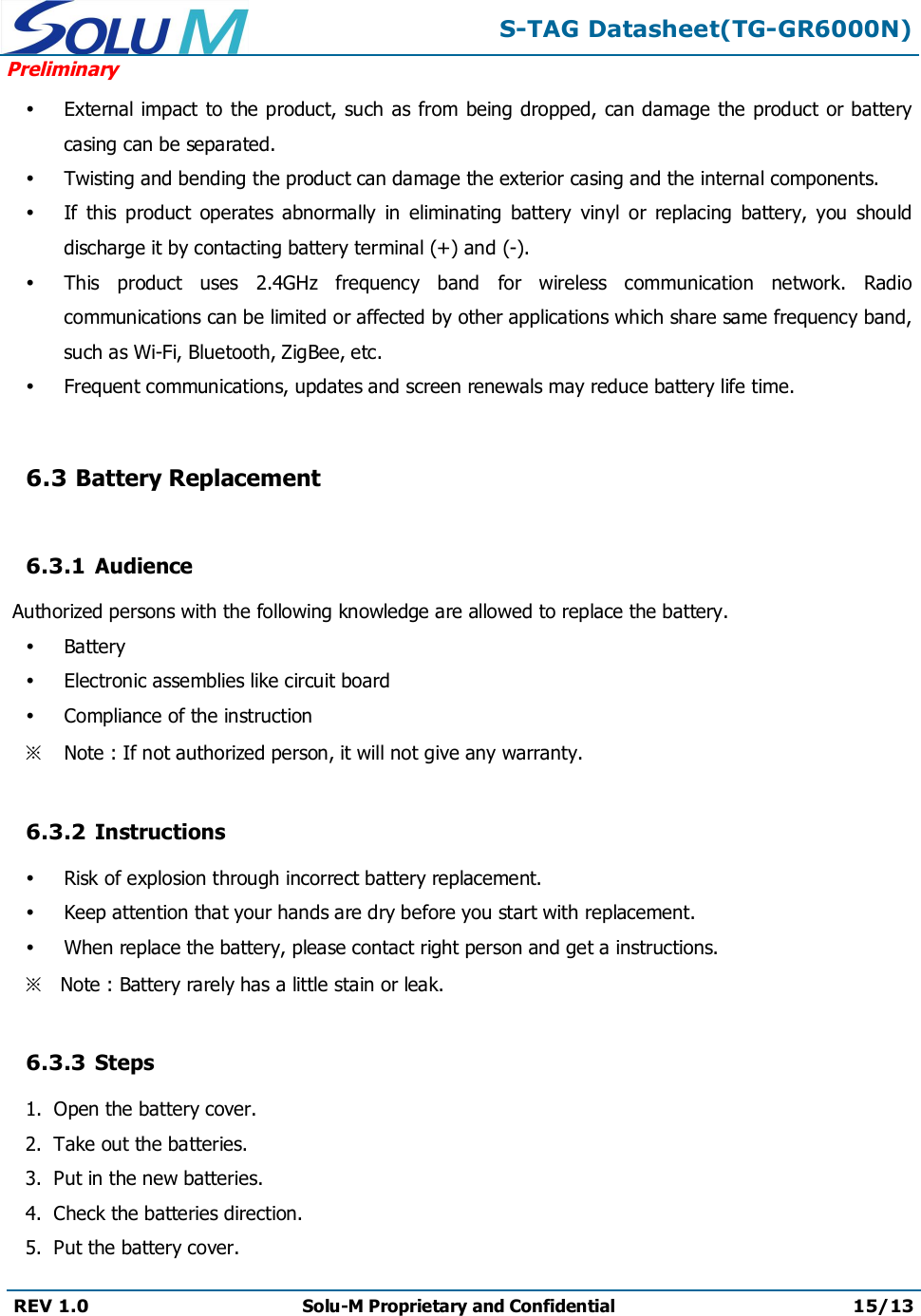 S-TAG Datasheet(TG-GR6000N)PreliminaryREV 1.0 Solu-M Proprietary and Confidential 15/13External impact to the product, such as from being dropped, can damage the product or battery casing can be separated.Twisting and bending the product can damage the exterior casing and the internal components.If  this  product  operates  abnormally  in  eliminating  battery  vinyl  or  replacing  battery,  you  should discharge it by contacting battery terminal (+) and (-).This  product  uses  2.4GHz  frequency  band  for  wireless  communication  network.  Radio communications can be limited or affected by other applications which share same frequency band, such as Wi-Fi, Bluetooth, ZigBee, etc.Frequent communications, updates and screen renewals may reduce battery life time.6.3 Battery Replacement6.3.1 AudienceAuthorized persons with the following knowledge are allowed to replace the battery.BatteryElectronic assemblies like circuit boardCompliance of the instruction※Note : If not authorized person, it will not give any warranty.6.3.2 InstructionsRisk of explosion through incorrect battery replacement.Keep attention that your hands are dry before you start with replacement.When replace the battery, please contact right person and get a instructions.※Note : Battery rarely has a little stain or leak.6.3.3 Steps1.  Open the battery cover.2.  Take out the batteries.3.  Put in the new batteries.4.  Check the batteries direction.5.  Put the battery cover.