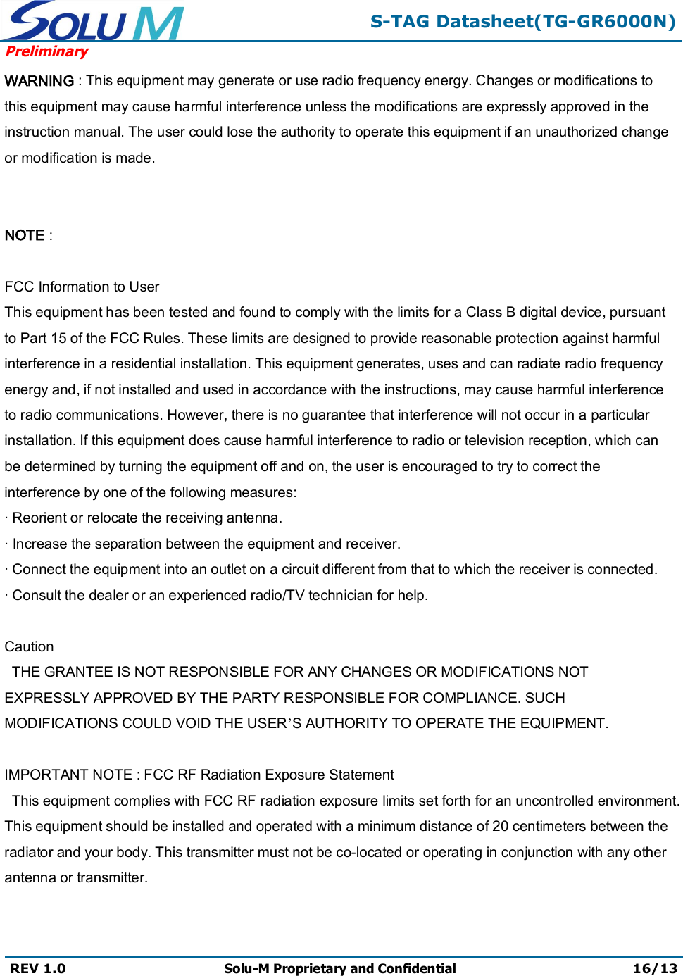 S-TAG Datasheet(TG-GR6000N)PreliminaryREV 1.0 Solu-M Proprietary and Confidential 16/13WARNING : This equipment may generate or use radio frequency energy. Changes or modifications to this equipment may cause harmful interference unless the modifications are expressly approved in the instruction manual. The user could lose the authority to operate this equipment if an unauthorized change or modification is made.NOTE : FCC Information to UserThis equipment has been tested and found to comply with the limits for a Class B digital device, pursuant to Part 15 of the FCC Rules. These limits are designed to provide reasonable protection against harmful interference in a residential installation. This equipment generates, uses and can radiate radio frequency energy and, if not installed and used in accordance with the instructions, may cause harmful interference to radio communications. However, there is no guarantee that interference will not occur in a particular installation. If this equipment does cause harmful interference to radio or television reception, which can be determined by turning the equipment off and on, the user is encouraged to try to correct the interference by one of the following measures:· Reorient or relocate the receiving antenna.· Increase the separation between the equipment and receiver.· Connect the equipment into an outlet on a circuit different from that to which the receiver is connected.· Consult the dealer or an experienced radio/TV technician for help.     CautionTHE GRANTEE IS NOT RESPONSIBLE FOR ANY CHANGES OR MODIFICATIONS NOT EXPRESSLY APPROVED BY THE PARTY RESPONSIBLE FOR COMPLIANCE. SUCH MODIFICATIONS COULD VOID THE USER’S AUTHORITY TO OPERATE THE EQUIPMENT.    IMPORTANT NOTE : FCC RF Radiation Exposure Statement  This equipment complies with FCC RF radiation exposure limits set forth for an uncontrolled environment.This equipment should be installed and operated with a minimum distance of 20 centimeters between the radiator and your body. This transmitter must not be co-located or operating in conjunction with any other antenna or transmitter.  