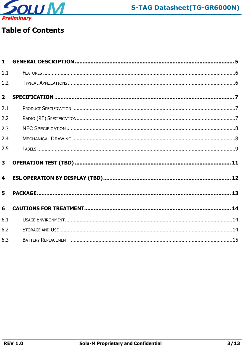 S-TAG Datasheet(TG-GR6000N)PreliminaryREV 1.0 Solu-M Proprietary and Confidential 3/13Table of Contents1 GENERAL DESCRIPTION..................................................................................................... 51.1 FEATURES ....................................................................................................................................61.2 TYPICAL APPLICATIONS ...................................................................................................................62 SPECIFICATION .................................................................................................................. 72.1 PRODUCT SPECIFICATION ................................................................................................................72.2 RADIO (RF) SPECIFICATION.............................................................................................................72.3 NFC SPECIFICATION ....................................................................................................................82.4 MECHANICAL DRAWING ................................................................................................................82.5 LABELS ........................................................................................................................................93 OPERATION TEST (TBD) ................................................................................................... 114 ESL OPERATION BY DISPLAY (TBD)................................................................................. 125 PACKAGE........................................................................................................................... 136 CAUTIONS FOR TREATMENT............................................................................................. 146.1 USAGE ENVIRONMENT...................................................................................................................146.2 STORAGE AND USE .......................................................................................................................146.3 BATTERY REPLACEMENT ................................................................................................................15