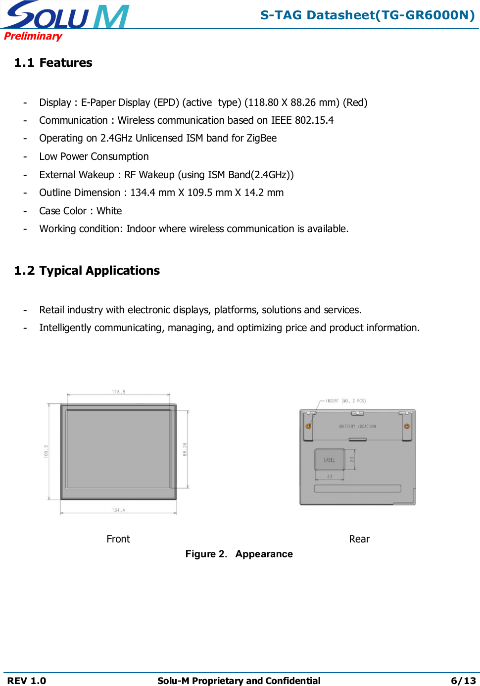 S-TAG Datasheet(TG-GR6000N)PreliminaryREV 1.0 Solu-M Proprietary and Confidential 6/131.1 Features-Display : E-Paper Display (EPD) (active  type) (118.80 X 88.26 mm) (Red)-Communication : Wireless communication based on IEEE 802.15.4-Operating on 2.4GHz Unlicensed ISM band for ZigBee-Low Power Consumption-External Wakeup : RF Wakeup (using ISM Band(2.4GHz))-Outline Dimension : 134.4 mm X 109.5 mm X 14.2 mm-Case Color : White-Working condition: Indoor where wireless communication is available.1.2 Typical Applications-Retail industry with electronic displays, platforms, solutions and services.-Intelligently communicating, managing, and optimizing price and product information.Front RearFigure 2.   Appearance