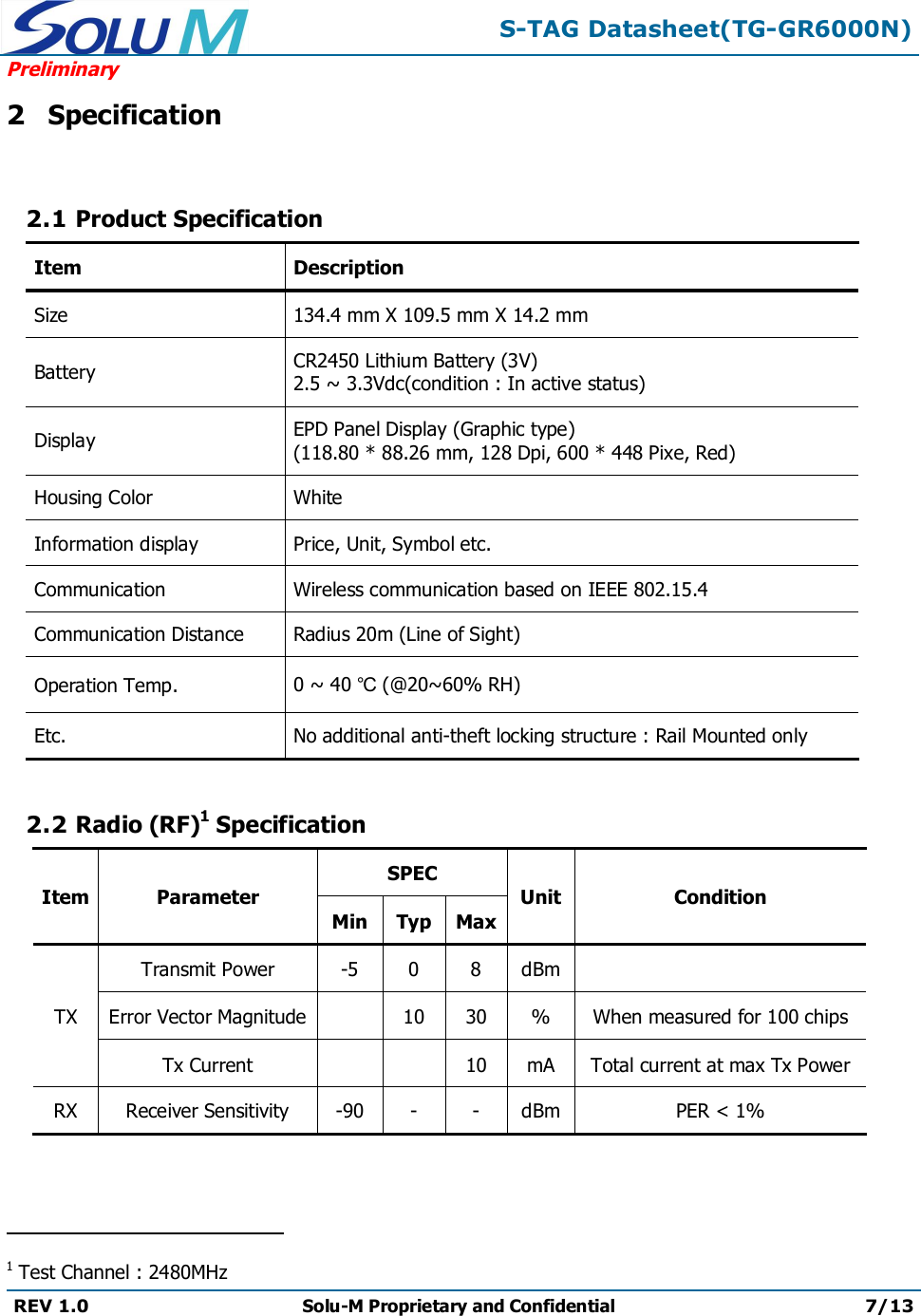 S-TAG Datasheet(TG-GR6000N)PreliminaryREV 1.0 Solu-M Proprietary and Confidential 7/132Specification2.1 Product SpecificationItem DescriptionSize 134.4 mm X 109.5 mm X 14.2 mmBattery CR2450 Lithium Battery (3V)2.5~ 3.3Vdc(condition : In active status)Display EPD Panel Display (Graphic type)(118.80 * 88.26 mm, 128 Dpi, 600 * 448 Pixe, Red)Housing Color WhiteInformation display Price, Unit, Symbol etc.CommunicationWireless communication based on IEEE 802.15.4Communication Distance Radius 20m (Line of Sight)Operation Temp. 0 ~ 40 ℃(@20~60% RH)Etc. No additional anti-theft locking structure : Rail Mounted only2.2 Radio (RF)1SpecificationItem ParameterSPECUnit ConditionMinTypMaxTXTransmit Power -5 0 8 dBmError Vector Magnitude 10 30 % When measured for 100 chipsTx Current 10 mA Total current at max Tx PowerRXReceiver Sensitivity-90--dBmPER &lt;1%                                               1Test Channel : 2480MHz