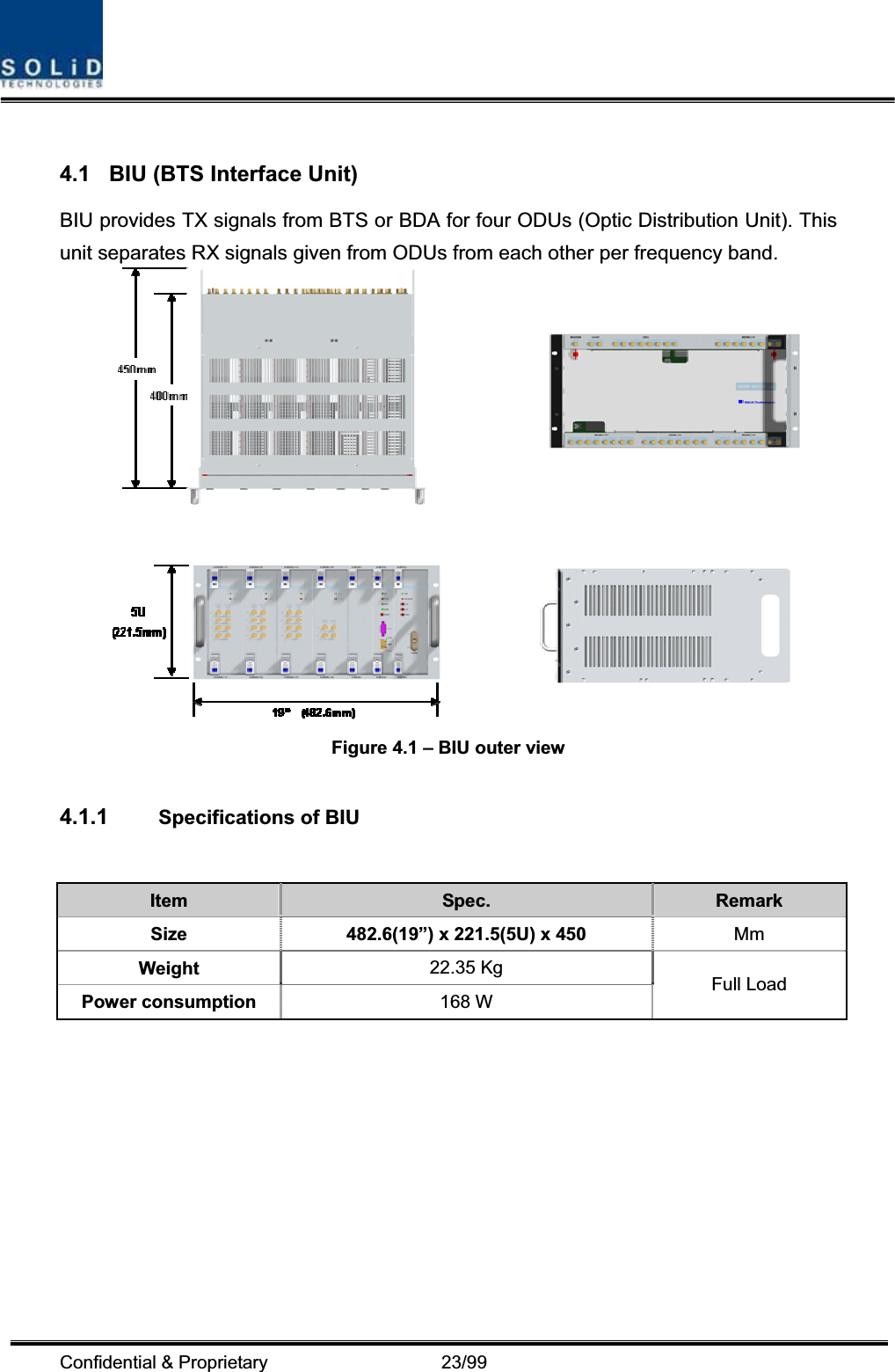 Confidential &amp; Proprietary                   23/99 4.1  BIU (BTS Interface Unit) BIU provides TX signals from BTS or BDA for four ODUs (Optic Distribution Unit). This unit separates RX signals given from ODUs from each other per frequency band. Figure 4.1 – BIU outer view 4.1.1 Specifications of BIU Item Spec.  Remark Size  482.6(19”) x 221.5(5U) x 450 MmWeight  22.35 Kg Power consumption  168 W  Full Load 