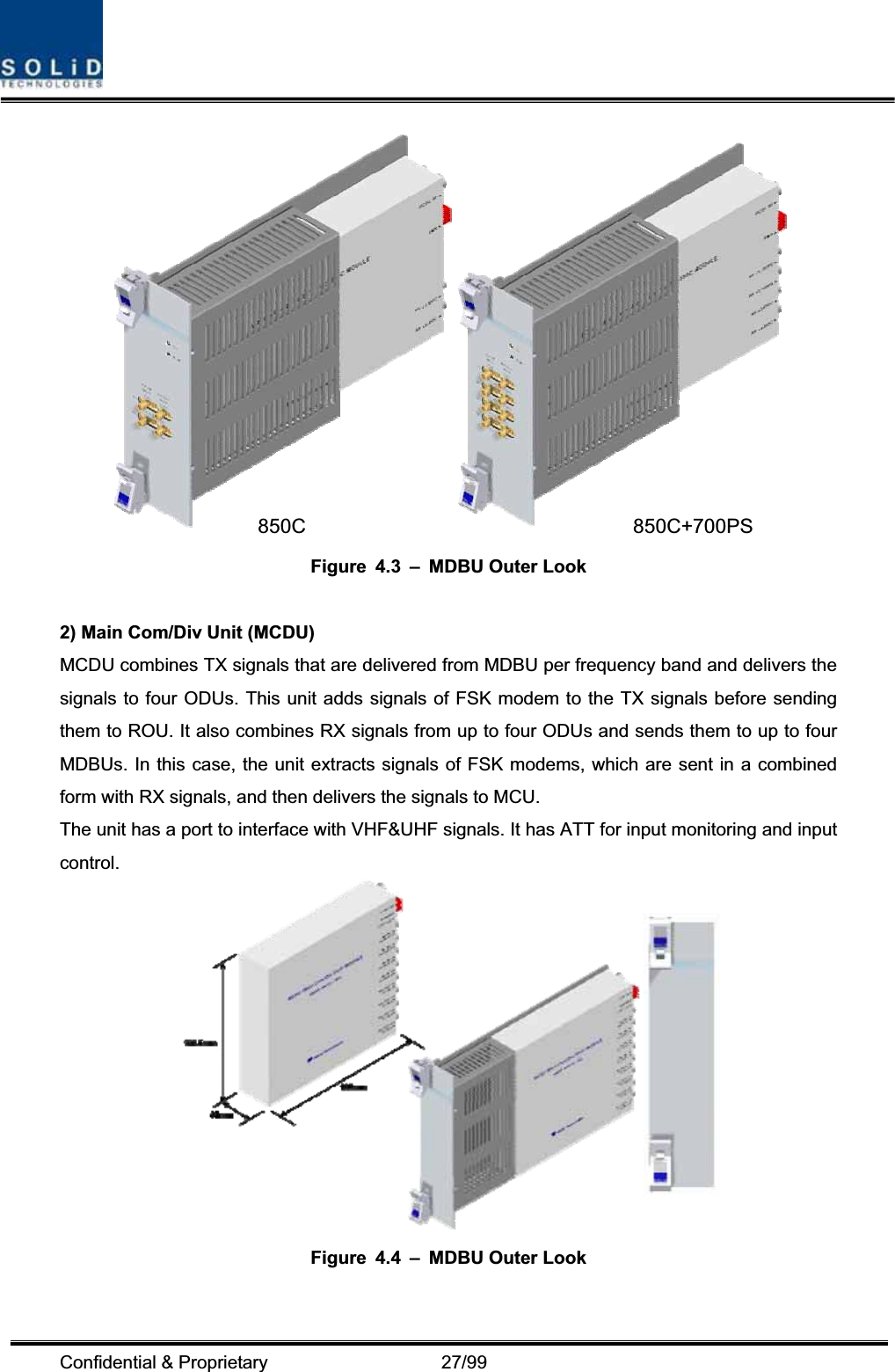 Confidential &amp; Proprietary                   27/99 Figure 4.3 – MDBU Outer Look 2) Main Com/Div Unit (MCDU) MCDU combines TX signals that are delivered from MDBU per frequency band and delivers the signals to four ODUs. This unit adds signals of FSK modem to the TX signals before sending them to ROU. It also combines RX signals from up to four ODUs and sends them to up to four MDBUs. In this case, the unit extracts signals of FSK modems, which are sent in a combined form with RX signals, and then delivers the signals to MCU. The unit has a port to interface with VHF&amp;UHF signals. It has ATT for input monitoring and input control.Figure 4.4 – MDBU Outer Look 850C 850C+700PS 