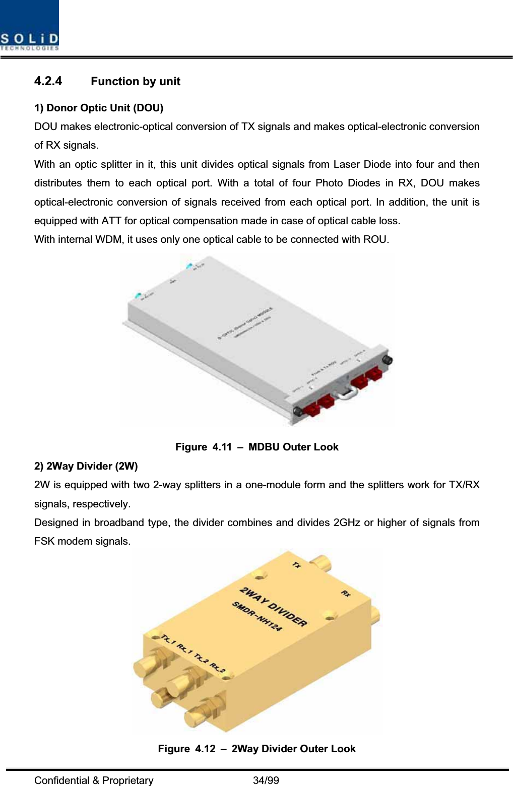 Confidential &amp; Proprietary                   34/99 4.2.4 Function by unit 1) Donor Optic Unit (DOU) DOU makes electronic-optical conversion of TX signals and makes optical-electronic conversion of RX signals. With an optic splitter in it, this unit divides optical signals from Laser Diode into four and then distributes them to each optical port. With a total of four Photo Diodes in RX, DOU makes optical-electronic conversion of signals received from each optical port. In addition, the unit is equipped with ATT for optical compensation made in case of optical cable loss. With internal WDM, it uses only one optical cable to be connected with ROU. Figure 4.11 – MDBU Outer Look 2) 2Way Divider (2W) 2W is equipped with two 2-way splitters in a one-module form and the splitters work for TX/RX signals, respectively. Designed in broadband type, the divider combines and divides 2GHz or higher of signals from FSK modem signals.   Figure 4.12 – 2Way Divider Outer Look 