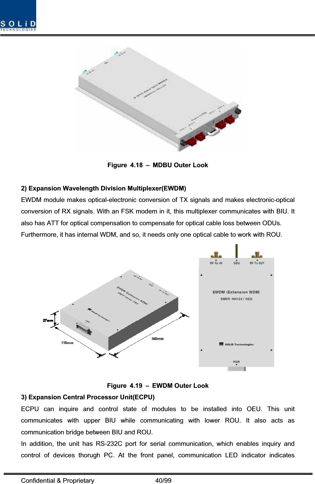 Confidential &amp; Proprietary                   40/99 Figure 4.18 – MDBU Outer Look 2) Expansion Wavelength Division Multiplexer(EWDM) EWDM module makes optical-electronic conversion of TX signals and makes electronic-optical conversion of RX signals. With an FSK modem in it, this multiplexer communicates with BIU. It also has ATT for optical compensation to compensate for optical cable loss between ODUs. Furthermore, it has internal WDM, and so, it needs only one optical cable to work with ROU. Figure 4.19 – EWDM Outer Look 3) Expansion Central Processor Unit(ECPU) ECPU can inquire and control state of modules to be installed into OEU. This unit communicates with upper BIU while communicating with lower ROU. It also acts as communication bridge between BIU and ROU. In addition, the unit has RS-232C port for serial communication, which enables inquiry and control of devices thorugh PC. At the front panel, communication LED indicator indicates 