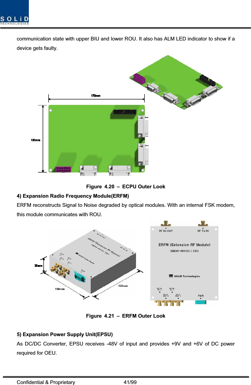 Confidential &amp; Proprietary                   41/99 communication state with upper BIU and lower ROU. It also has ALM LED indicator to show if a device gets faulty. Figure 4.20 – ECPU Outer Look 4) Expansion Radio Frequency Module(ERFM) ERFM reconstructs Signal to Noise degraded by optical modules. With an internal FSK modem, this module communicates with ROU. Figure 4.21 – ERFM Outer Look 5) Expansion Power Supply Unit(EPSU) As DC/DC Converter, EPSU receives -48V of input and provides +9V and +6V of DC power required for OEU. 