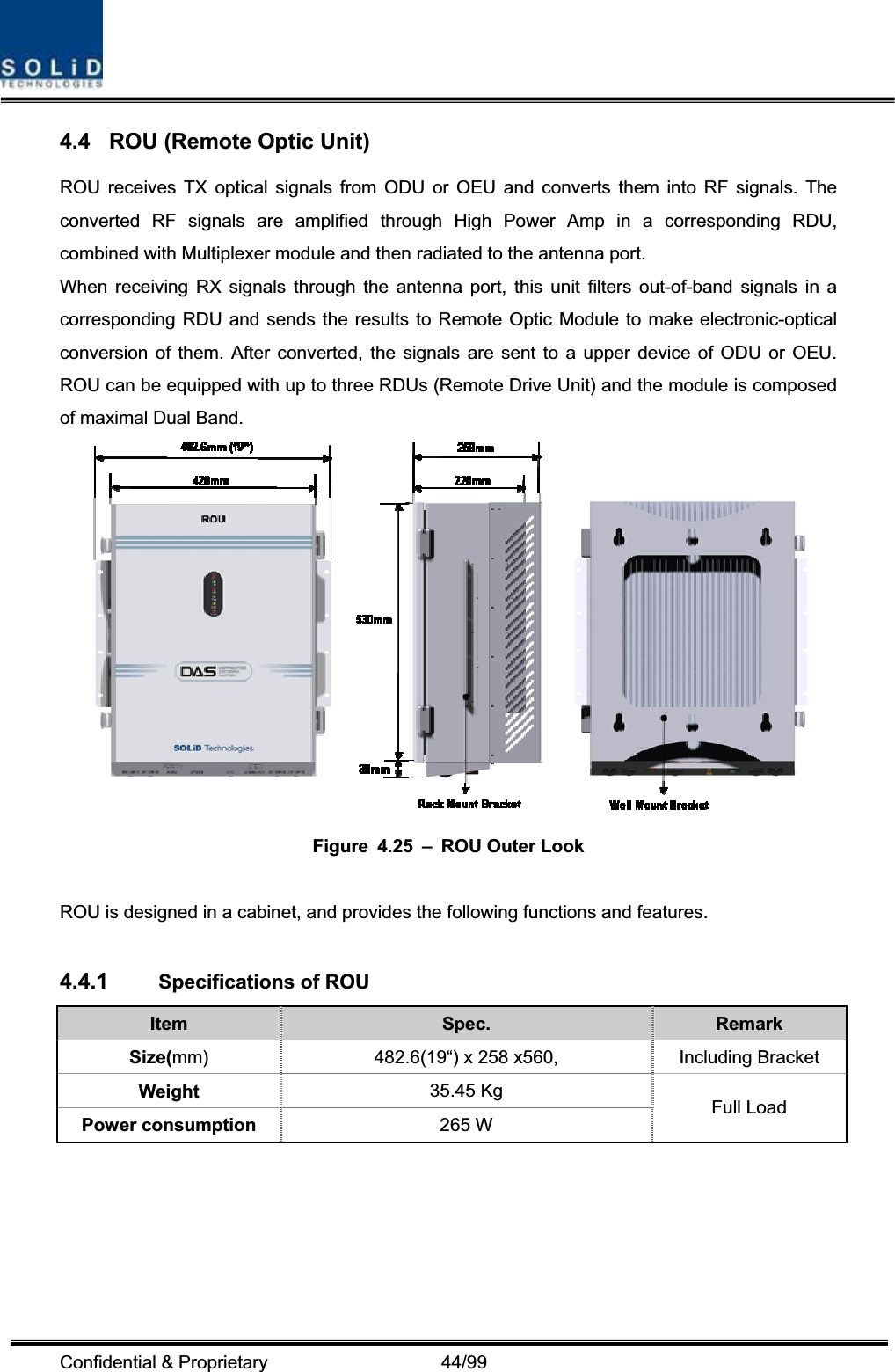 Confidential &amp; Proprietary                   44/99 4.4  ROU (Remote Optic Unit) ROU receives TX optical signals from ODU or OEU and converts them into RF signals. The converted RF signals are amplified through High Power Amp in a corresponding RDU, combined with Multiplexer module and then radiated to the antenna port. When receiving RX signals through the antenna port, this unit filters out-of-band signals in a corresponding RDU and sends the results to Remote Optic Module to make electronic-optical conversion of them. After converted, the signals are sent to a upper device of ODU or OEU. ROU can be equipped with up to three RDUs (Remote Drive Unit) and the module is composed of maximal Dual Band. Figure 4.25 – ROU Outer Look ROU is designed in a cabinet, and provides the following functions and features. 4.4.1 Specifications of ROU Item Spec.  Remark Size(mm) 482.6(19“) x 258 x560,  Including Bracket Weight  35.45 Kg Power consumption  265 W  Full Load 