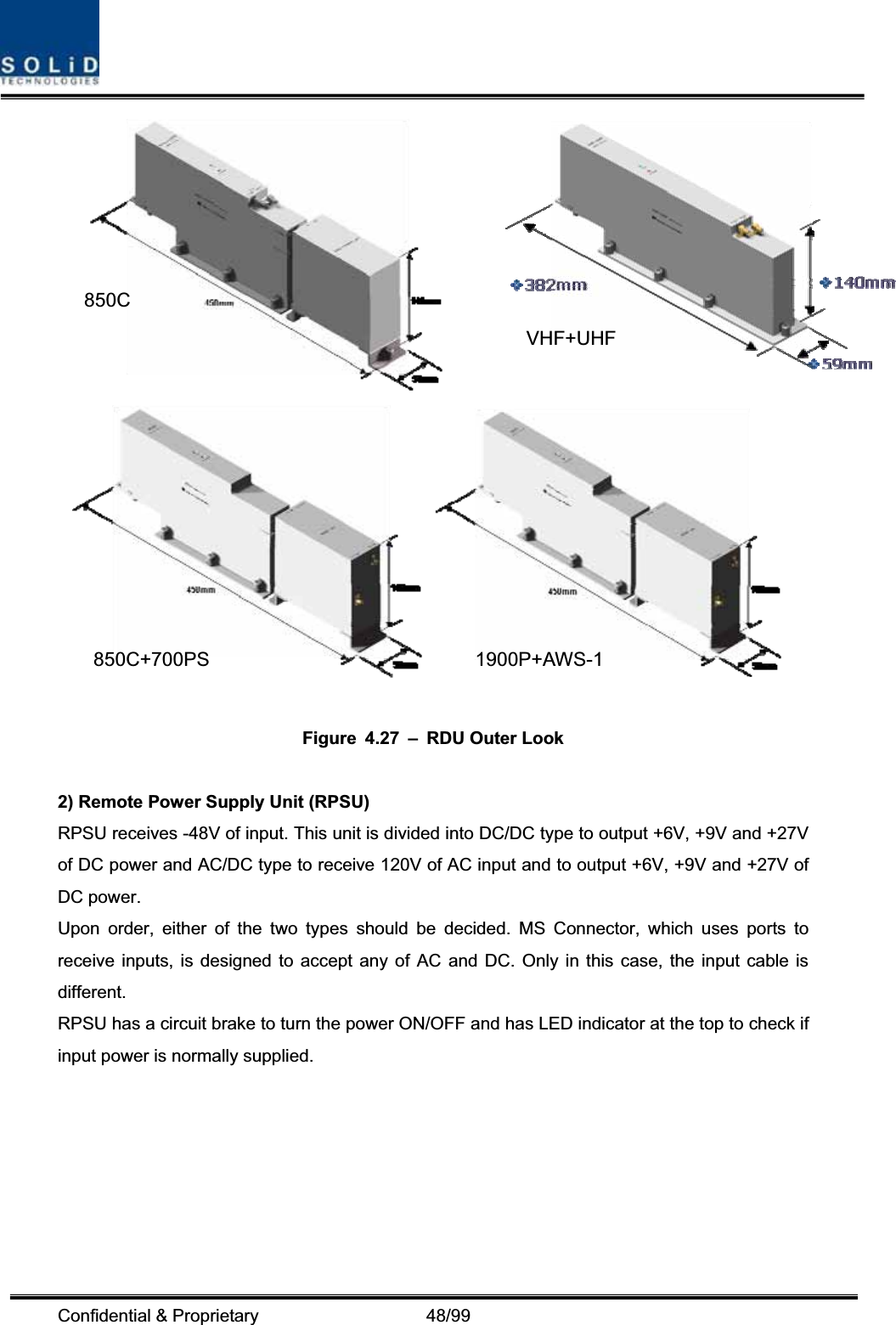 Confidential &amp; Proprietary                   48/99 Figure 4.27 – RDU Outer Look 2) Remote Power Supply Unit (RPSU) RPSU receives -48V of input. This unit is divided into DC/DC type to output +6V, +9V and +27V of DC power and AC/DC type to receive 120V of AC input and to output +6V, +9V and +27V of DC power. Upon order, either of the two types should be decided. MS Connector, which uses ports to receive inputs, is designed to accept any of AC and DC. Only in this case, the input cable is different.RPSU has a circuit brake to turn the power ON/OFF and has LED indicator at the top to check if input power is normally supplied. 850C850C+700PS 1900P+AWS-1VHF+UHF