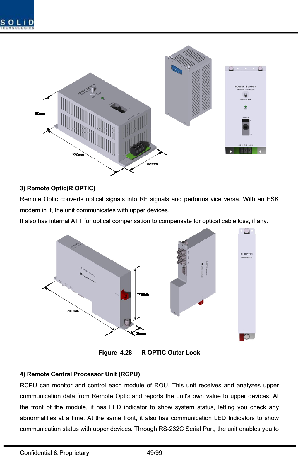 Confidential &amp; Proprietary                   49/99 3) Remote Optic(R OPTIC) Remote Optic converts optical signals into RF signals and performs vice versa. With an FSK modem in it, the unit communicates with upper devices. It also has internal ATT for optical compensation to compensate for optical cable loss, if any. Figure 4.28 – R OPTIC Outer Look 4) Remote Central Processor Unit (RCPU) RCPU can monitor and control each module of ROU. This unit receives and analyzes upper communication data from Remote Optic and reports the unit&apos;s own value to upper devices. At the front of the module, it has LED indicator to show system status, letting you check any abnormalities at a time. At the same front, it also has communication LED Indicators to show communication status with upper devices. Through RS-232C Serial Port, the unit enables you to 