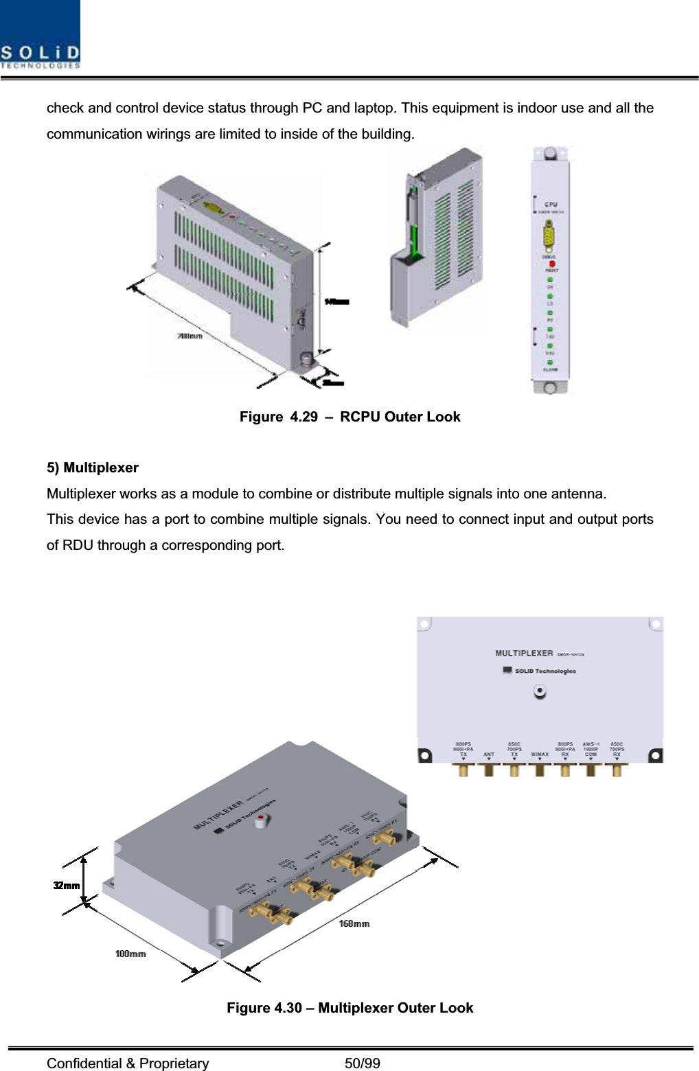 Confidential &amp; Proprietary                   50/99 check and control device status through PC and laptop. This equipment is indoor use and all the communication wirings are limited to inside of the building. Figure 4.29 – RCPU Outer Look 5) Multiplexer Multiplexer works as a module to combine or distribute multiple signals into one antenna. This device has a port to combine multiple signals. You need to connect input and output ports of RDU through a corresponding port. Figure 4.30 – Multiplexer Outer Look 