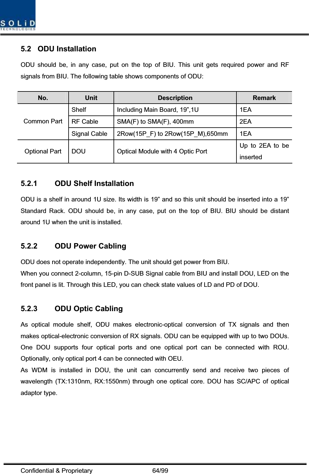 Confidential &amp; Proprietary                   64/99 5.2 ODU Installation ODU should be, in any case, put on the top of BIU. This unit gets required power and RF signals from BIU. The following table shows components of ODU: No. Unit Description  Remark Shelf  Including Main Board, 19”,1U  1EA RF Cable  SMA(F) to SMA(F), 400mm  2EA Common Part Signal Cable  2Row(15P_F) to 2Row(15P_M),650mm  1EA Optional Part  DOU  Optical Module with 4 Optic Port  Up to 2EA to be inserted 5.2.1  ODU Shelf Installation ODU is a shelf in around 1U size. Its width is 19” and so this unit should be inserted into a 19” Standard Rack. ODU should be, in any case, put on the top of BIU. BIU should be distant around 1U when the unit is installed. 5.2.2  ODU Power Cabling ODU does not operate independently. The unit should get power from BIU. When you connect 2-column, 15-pin D-SUB Signal cable from BIU and install DOU, LED on the front panel is lit. Through this LED, you can check state values of LD and PD of DOU. 5.2.3  ODU Optic Cabling As optical module shelf, ODU makes electronic-optical conversion of TX signals and then makes optical-electronic conversion of RX signals. ODU can be equipped with up to two DOUs. One DOU supports four optical ports and one optical port can be connected with ROU. Optionally, only optical port 4 can be connected with OEU. As WDM is installed in DOU, the unit can concurrently send and receive two pieces of wavelength (TX:1310nm, RX:1550nm) through one optical core. DOU has SC/APC of optical adaptor type. 
