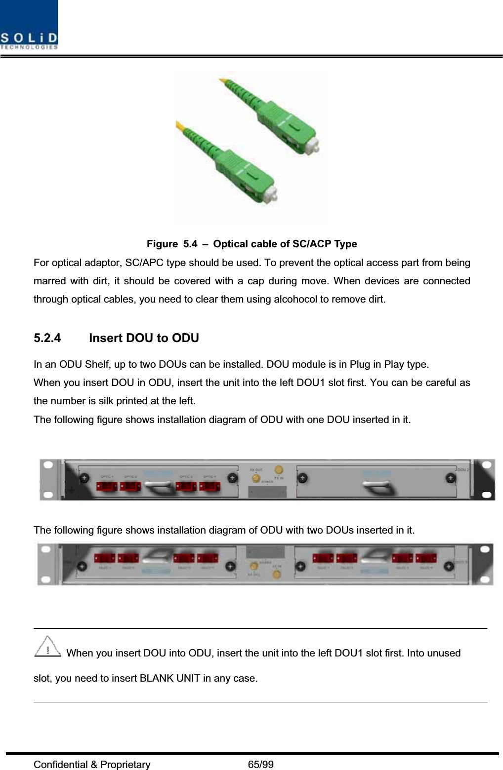 Confidential &amp; Proprietary                   65/99 Figure  5.4  –  Optical cable of SC/ACP Type For optical adaptor, SC/APC type should be used. To prevent the optical access part from being marred with dirt, it should be covered with a cap during move. When devices are connected through optical cables, you need to clear them using alcohocol to remove dirt. 5.2.4  Insert DOU to ODU   In an ODU Shelf, up to two DOUs can be installed. DOU module is in Plug in Play type. When you insert DOU in ODU, insert the unit into the left DOU1 slot first. You can be careful as the number is silk printed at the left.   The following figure shows installation diagram of ODU with one DOU inserted in it. The following figure shows installation diagram of ODU with two DOUs inserted in it.   When you insert DOU into ODU, insert the unit into the left DOU1 slot first. Into unused slot, you need to insert BLANK UNIT in any case. 