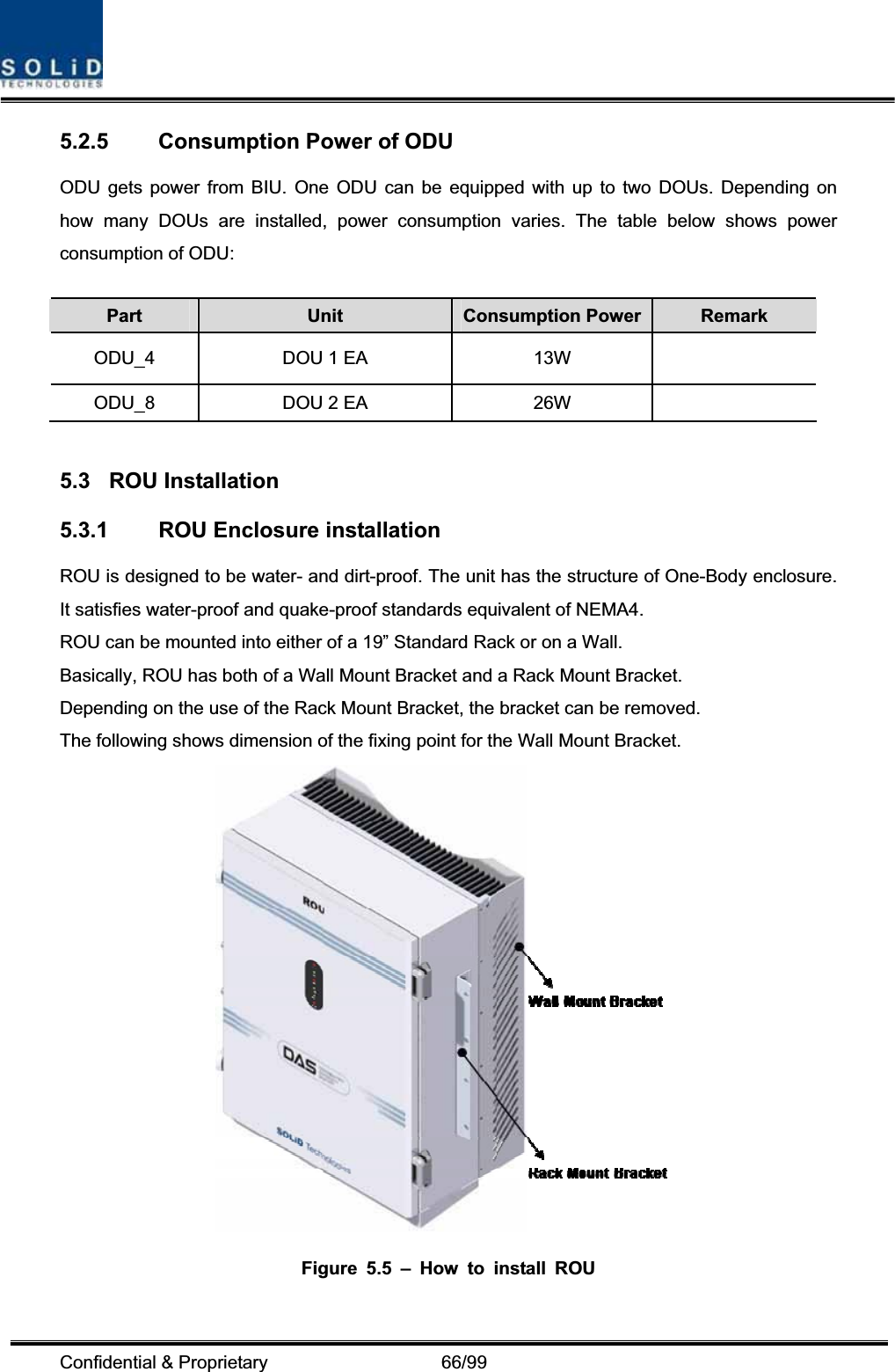 Confidential &amp; Proprietary                   66/99 5.2.5  Consumption Power of ODU   ODU gets power from BIU. One ODU can be equipped with up to two DOUs. Depending on how many DOUs are installed, power consumption varies. The table below shows power consumption of ODU: Part Unit Consumption Power Remark ODU_4  DOU 1 EA  13W   ODU_8  DOU 2 EA  26W   5.3 ROU Installation 5.3.1  ROU Enclosure installation ROU is designed to be water- and dirt-proof. The unit has the structure of One-Body enclosure. It satisfies water-proof and quake-proof standards equivalent of NEMA4. ROU can be mounted into either of a 19” Standard Rack or on a Wall.   Basically, ROU has both of a Wall Mount Bracket and a Rack Mount Bracket. Depending on the use of the Rack Mount Bracket, the bracket can be removed. The following shows dimension of the fixing point for the Wall Mount Bracket. Figure 5.5 – How to install ROU 