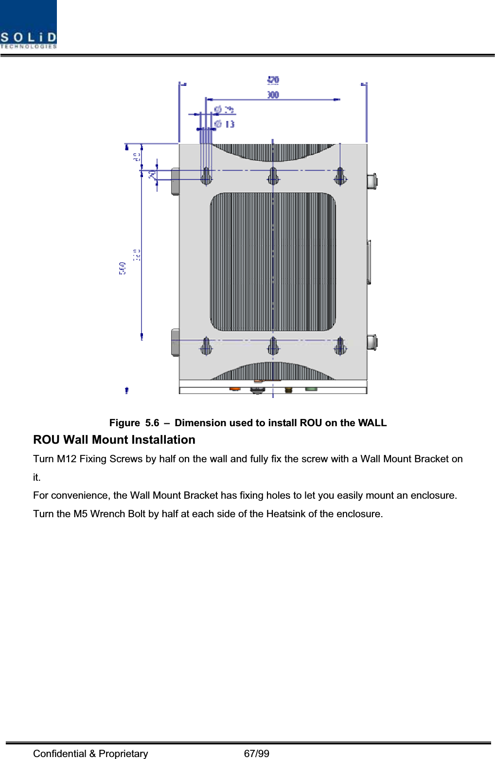 Confidential &amp; Proprietary                   67/99 Figure  5.6  –  Dimension used to install ROU on the WALL   ROU Wall Mount Installation Turn M12 Fixing Screws by half on the wall and fully fix the screw with a Wall Mount Bracket on it.For convenience, the Wall Mount Bracket has fixing holes to let you easily mount an enclosure.   Turn the M5 Wrench Bolt by half at each side of the Heatsink of the enclosure. 