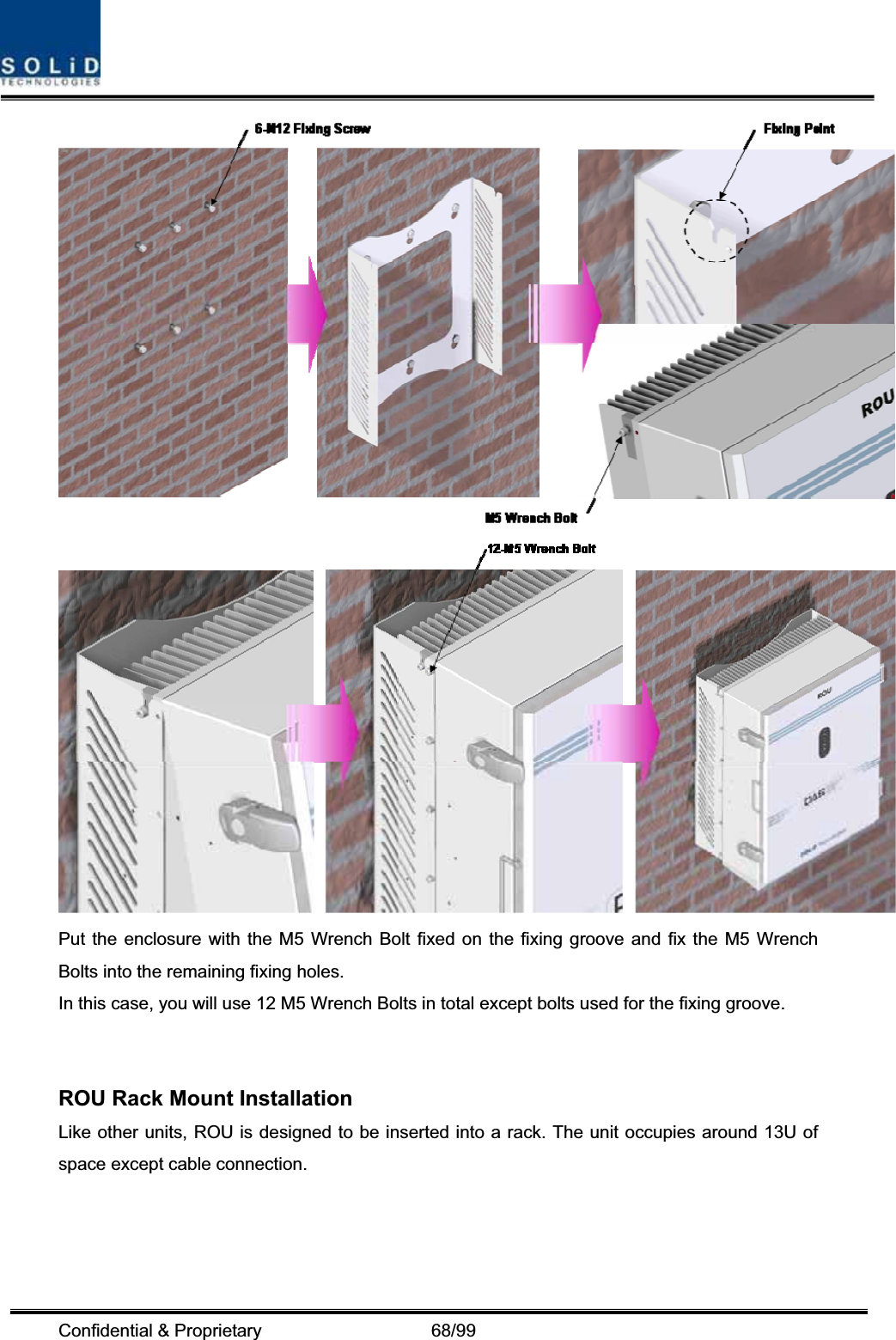 Confidential &amp; Proprietary                   68/99 Put the enclosure with the M5 Wrench Bolt fixed on the fixing groove and fix the M5 Wrench Bolts into the remaining fixing holes. In this case, you will use 12 M5 Wrench Bolts in total except bolts used for the fixing groove. ROU Rack Mount Installation Like other units, ROU is designed to be inserted into a rack. The unit occupies around 13U of space except cable connection. 