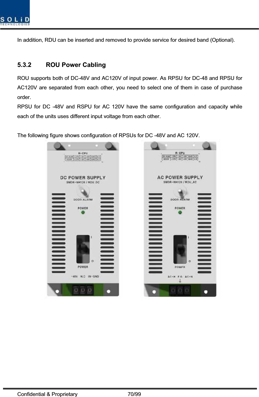 Confidential &amp; Proprietary                   70/99 In addition, RDU can be inserted and removed to provide service for desired band (Optional). 5.3.2  ROU Power Cabling ROU supports both of DC-48V and AC120V of input power. As RPSU for DC-48 and RPSU for AC120V are separated from each other, you need to select one of them in case of purchase order. RPSU for DC -48V and RSPU for AC 120V have the same configuration and capacity while each of the units uses different input voltage from each other. The following figure shows configuration of RPSUs for DC -48V and AC 120V.          