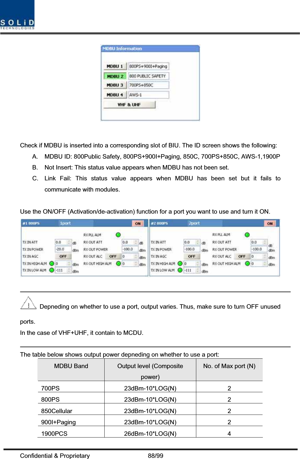 Confidential &amp; Proprietary                   88/99 Check if MDBU is inserted into a corresponding slot of BIU. The ID screen shows the following: A.  MDBU ID: 800Public Safety, 800PS+900I+Paging, 850C, 700PS+850C, AWS-1,1900P B.  Not Insert: This status value appears when MDBU has not been set. C.  Link Fail: This status value appears when MDBU has been set but it fails to communicate with modules. Use the ON/OFF (Activation/de-activation) function for a port you want to use and turn it ON. Depneding on whether to use a port, output varies. Thus, make sure to turn OFF unused ports. In the case of VHF+UHF, it contain to MCDU. The table below shows output power depneding on whether to use a port: MDBU Band  Output level (Composite power)No. of Max port (N) 700PS 23dBm-10*LOG(N) 2 800PS 23dBm-10*LOG(N) 2 850Cellular 23dBm-10*LOG(N) 2 900I+Paging 23dBm-10*LOG(N)  2 1900PCS 26dBm-10*LOG(N) 4 