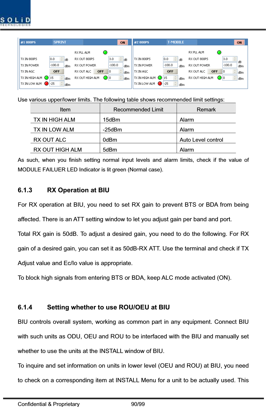 Confidential &amp; Proprietary                   90/99 Use various upper/lower limits. The following table shows recommended limit settings: Item Recommended Limit  Remark TX IN HIGH ALM  15dBm  Alarm   TX IN LOW ALM  -25dBm  Alarm RX OUT ALC  0dBm  Auto Level control RX OUT HIGH ALM  5dBm  Alarm As such, when you finish setting normal input levels and alarm limits, check if the value of MODULE FAILUER LED Indicator is lit green (Normal case). 6.1.3  RX Operation at BIU For RX operation at BIU, you need to set RX gain to prevent BTS or BDA from being affected. There is an ATT setting window to let you adjust gain per band and port. Total RX gain is 50dB. To adjust a desired gain, you need to do the following. For RX gain of a desired gain, you can set it as 50dB-RX ATT. Use the terminal and check if TX Adjust value and Ec/Io value is appropriate. To block high signals from entering BTS or BDA, keep ALC mode activated (ON).   6.1.4  Setting whether to use ROU/OEU at BIU BIU controls overall system, working as common part in any equipment. Connect BIU with such units as ODU, OEU and ROU to be interfaced with the BIU and manually set whether to use the units at the INSTALL window of BIU. To inquire and set information on units in lower level (OEU and ROU) at BIU, you need to check on a corresponding item at INSTALL Menu for a unit to be actually used. This 