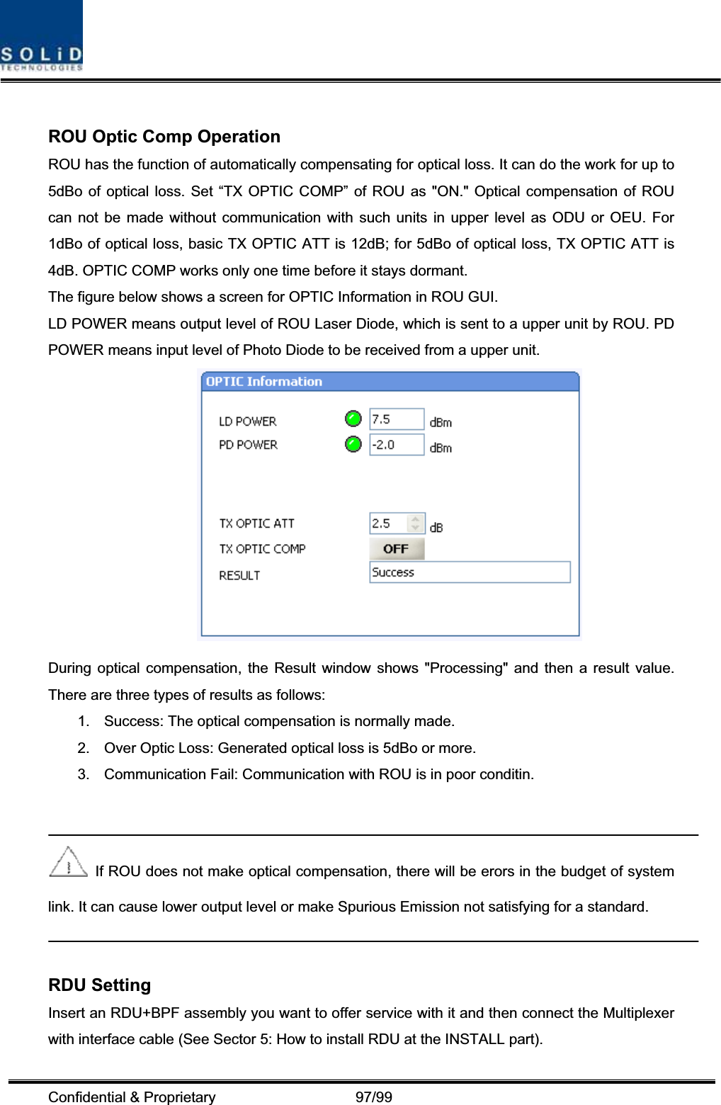 Confidential &amp; Proprietary                   97/99 ROU Optic Comp Operation ROU has the function of automatically compensating for optical loss. It can do the work for up to 5dBo of optical loss. Set “TX OPTIC COMP” of ROU as &quot;ON.&quot; Optical compensation of ROU can not be made without communication with such units in upper level as ODU or OEU. For 1dBo of optical loss, basic TX OPTIC ATT is 12dB; for 5dBo of optical loss, TX OPTIC ATT is 4dB. OPTIC COMP works only one time before it stays dormant. The figure below shows a screen for OPTIC Information in ROU GUI. LD POWER means output level of ROU Laser Diode, which is sent to a upper unit by ROU. PD POWER means input level of Photo Diode to be received from a upper unit. During optical compensation, the Result window shows &quot;Processing&quot; and then a result value. There are three types of results as follows: 1.  Success: The optical compensation is normally made. 2.  Over Optic Loss: Generated optical loss is 5dBo or more. 3.  Communication Fail: Communication with ROU is in poor conditin.   If ROU does not make optical compensation, there will be erors in the budget of system link. It can cause lower output level or make Spurious Emission not satisfying for a standard. RDU Setting Insert an RDU+BPF assembly you want to offer service with it and then connect the Multiplexer with interface cable (See Sector 5: How to install RDU at the INSTALL part). 