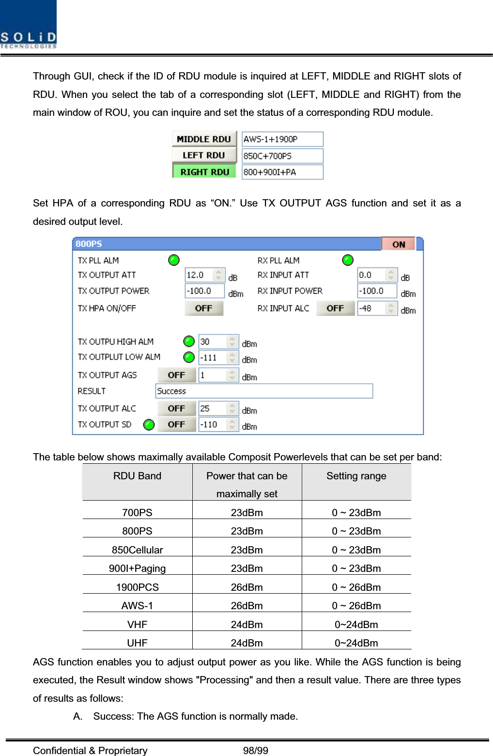 Confidential &amp; Proprietary                   98/99 Through GUI, check if the ID of RDU module is inquired at LEFT, MIDDLE and RIGHT slots of RDU. When you select the tab of a corresponding slot (LEFT, MIDDLE and RIGHT) from the main window of ROU, you can inquire and set the status of a corresponding RDU module.   Set HPA of a corresponding RDU as “ON.” Use TX OUTPUT AGS function and set it as a desired output level.   The table below shows maximally available Composit Powerlevels that can be set per band: RDU Band  Power that can be maximally set Setting range 700PS  23dBm  0 ~ 23dBm 800PS  23dBm  0 ~ 23dBm 850Cellular  23dBm  0 ~ 23dBm 900I+Paging  23dBm  0 ~ 23dBm 1900PCS  26dBm  0 ~ 26dBm AWS-1  26dBm  0 ~ 26dBm VHF 24dBm 0~24dBm UHF 24dBm 0~24dBm AGS function enables you to adjust output power as you like. While the AGS function is being executed, the Result window shows &quot;Processing&quot; and then a result value. There are three types of results as follows: A.  Success: The AGS function is normally made. 