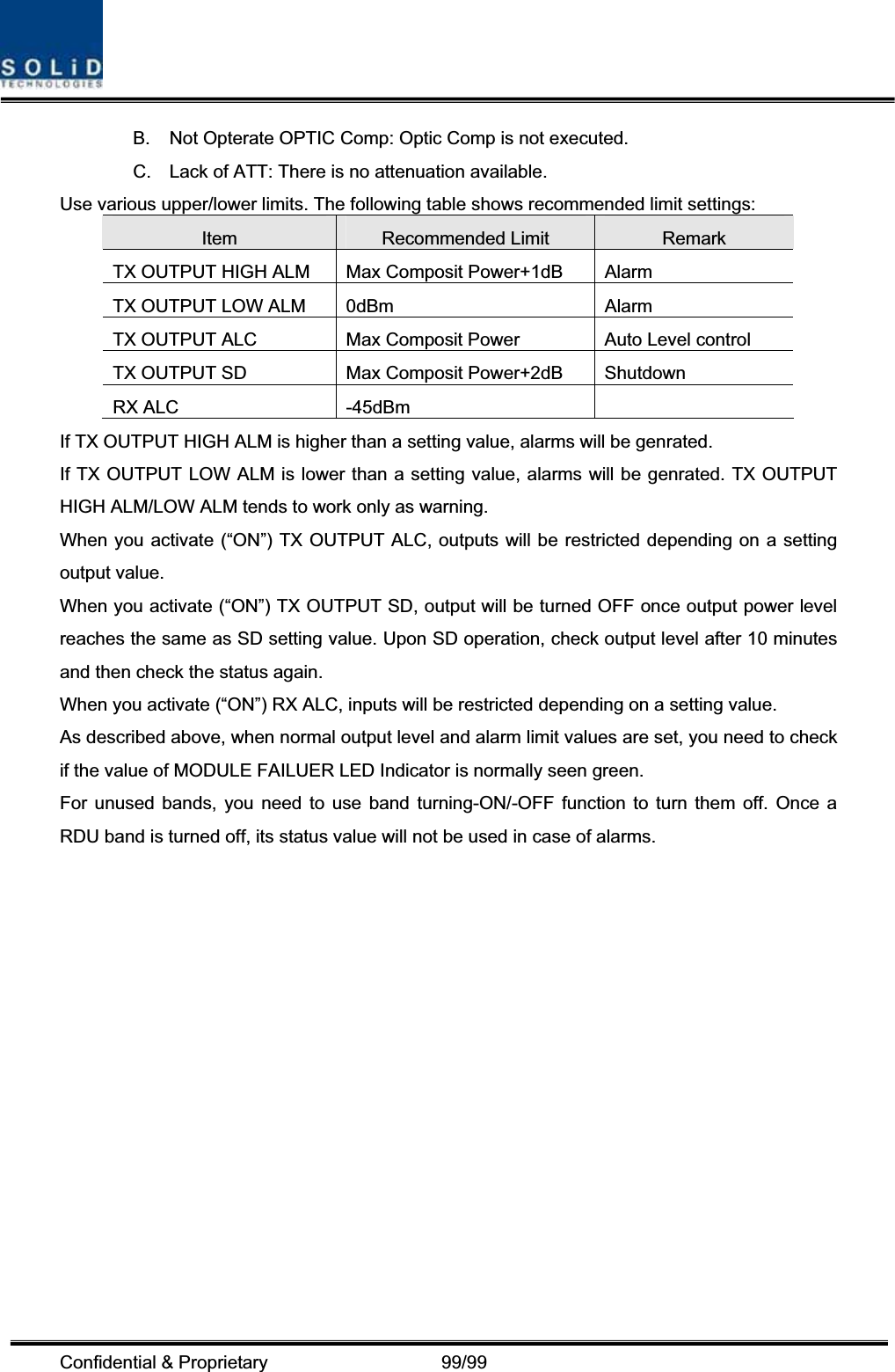 Confidential &amp; Proprietary                   99/99 B.  Not Opterate OPTIC Comp: Optic Comp is not executed. C.  Lack of ATT: There is no attenuation available. Use various upper/lower limits. The following table shows recommended limit settings: Item Recommended Limit  Remark TX OUTPUT HIGH ALM  Max Composit Power+1dB  Alarm   TX OUTPUT LOW ALM  0dBm  Alarm TX OUTPUT ALC  Max Composit Power  Auto Level control TX OUTPUT SD  Max Composit Power+2dB  Shutdown   RX ALC  -45dBm   If TX OUTPUT HIGH ALM is higher than a setting value, alarms will be genrated. If TX OUTPUT LOW ALM is lower than a setting value, alarms will be genrated. TX OUTPUT HIGH ALM/LOW ALM tends to work only as warning. When you activate (“ON”) TX OUTPUT ALC, outputs will be restricted depending on a setting output value. When you activate (“ON”) TX OUTPUT SD, output will be turned OFF once output power level reaches the same as SD setting value. Upon SD operation, check output level after 10 minutes and then check the status again. When you activate (“ON”) RX ALC, inputs will be restricted depending on a setting value. As described above, when normal output level and alarm limit values are set, you need to check if the value of MODULE FAILUER LED Indicator is normally seen green. For unused bands, you need to use band turning-ON/-OFF function to turn them off. Once a RDU band is turned off, its status value will not be used in case of alarms. 