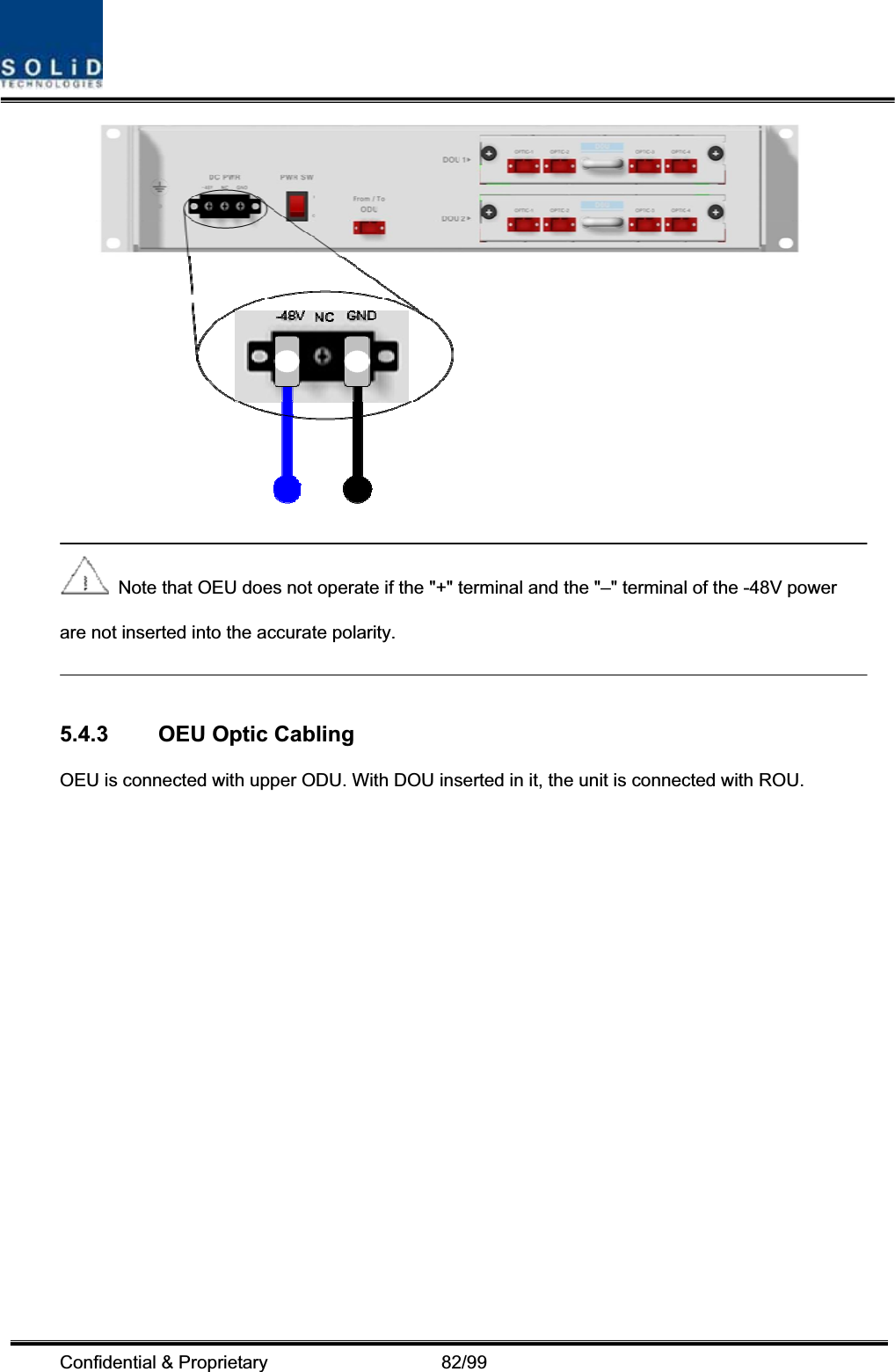 Confidential &amp; Proprietary                   82/99   Note that OEU does not operate if the &quot;+&quot; terminal and the &quot;–&quot; terminal of the -48V power are not inserted into the accurate polarity.   5.4.3  OEU Optic Cabling OEU is connected with upper ODU. With DOU inserted in it, the unit is connected with ROU. 