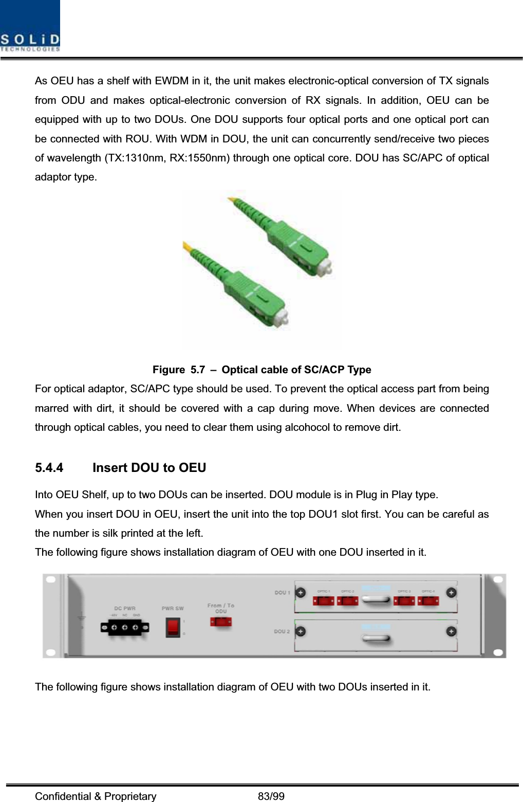 Confidential &amp; Proprietary                   83/99 As OEU has a shelf with EWDM in it, the unit makes electronic-optical conversion of TX signals from ODU and makes optical-electronic conversion of RX signals. In addition, OEU can be equipped with up to two DOUs. One DOU supports four optical ports and one optical port can be connected with ROU. With WDM in DOU, the unit can concurrently send/receive two pieces of wavelength (TX:1310nm, RX:1550nm) through one optical core. DOU has SC/APC of optical adaptor type. Figure  5.7  –  Optical cable of SC/ACP Type For optical adaptor, SC/APC type should be used. To prevent the optical access part from being marred with dirt, it should be covered with a cap during move. When devices are connected through optical cables, you need to clear them using alcohocol to remove dirt. 5.4.4  Insert DOU to OEU Into OEU Shelf, up to two DOUs can be inserted. DOU module is in Plug in Play type. When you insert DOU in OEU, insert the unit into the top DOU1 slot first. You can be careful as the number is silk printed at the left.   The following figure shows installation diagram of OEU with one DOU inserted in it. The following figure shows installation diagram of OEU with two DOUs inserted in it. 