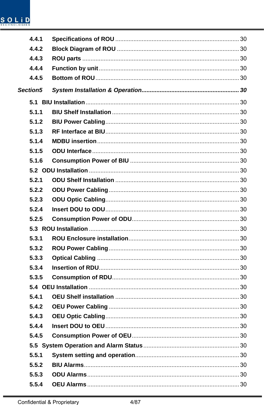  Confidential &amp; Proprietary                   4/87 4.4.1 Specifications of ROU ........................................................................... 30 4.4.2 Block Diagram of ROU .......................................................................... 30 4.4.3 ROU parts ............................................................................................... 30 4.4.4 Function by unit..................................................................................... 30 4.4.5 Bottom of ROU....................................................................................... 30 Section5 System Installation &amp; Operation........................................................... 30 5.1 BIU Installation............................................................................................. 30 5.1.1 BIU Shelf Installation............................................................................. 30 5.1.2 BIU Power Cabling................................................................................. 30 5.1.3 RF Interface at BIU................................................................................. 30 5.1.4 MDBU insertion...................................................................................... 30 5.1.5 ODU Interface......................................................................................... 30 5.1.6 Consumption Power of BIU .................................................................. 30 5.2 ODU Installation ........................................................................................... 30 5.2.1 ODU Shelf Installation ........................................................................... 30 5.2.2 ODU Power Cabling............................................................................... 30 5.2.3 ODU Optic Cabling................................................................................. 30 5.2.4 Insert DOU to ODU................................................................................. 30 5.2.5 Consumption Power of ODU................................................................. 30 5.3 ROU Installation ........................................................................................... 30 5.3.1 ROU Enclosure installation................................................................... 30 5.3.2 ROU Power Cabling............................................................................... 30 5.3.3 Optical Cabling ...................................................................................... 30 5.3.4 Insertion of RDU..................................................................................... 30 5.3.5 Consumption of RDU............................................................................. 30 5.4 OEU Installation ........................................................................................... 30 5.4.1 OEU Shelf installation ........................................................................... 30 5.4.2 OEU Power Cabling ............................................................................... 30 5.4.3 OEU Optic Cabling................................................................................. 30 5.4.4 Insert DOU to OEU................................................................................. 30 5.4.5 Consumption Power of OEU................................................................. 30 5.5 System Operation and Alarm Status.......................................................... 30 5.5.1 System setting and operation............................................................... 30 5.5.2 BIU Alarms.............................................................................................. 30 5.5.3 ODU Alarms............................................................................................ 30 5.5.4 OEU Alarms............................................................................................ 30 