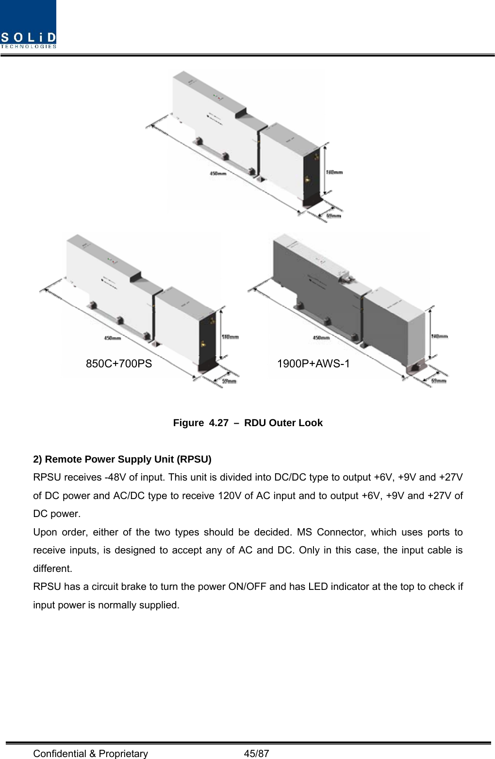  Confidential &amp; Proprietary                   45/87    Figure 4.27 – RDU Outer Look  2) Remote Power Supply Unit (RPSU) RPSU receives -48V of input. This unit is divided into DC/DC type to output +6V, +9V and +27V of DC power and AC/DC type to receive 120V of AC input and to output +6V, +9V and +27V of DC power. Upon order, either of the two types should be decided. MS Connector, which uses ports to receive inputs, is designed to accept any of AC and DC. Only in this case, the input cable is different. RPSU has a circuit brake to turn the power ON/OFF and has LED indicator at the top to check if input power is normally supplied. 850C+700PS 1900P+AWS-1