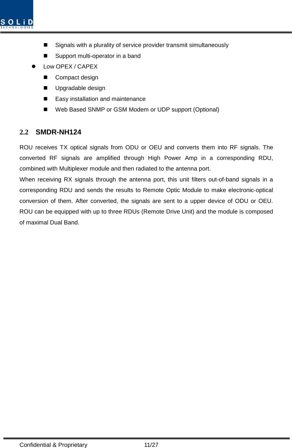  Confidential &amp; Proprietary                   11/27  Signals with a plurality of service provider transmit simultaneously    Support multi-operator in a band    Low OPEX / CAPEX  Compact design    Upgradable design    Easy installation and maintenance  Web Based SNMP or GSM Modem or UDP support (Optional)  2.2 SMDR-NH124 ROU receives TX optical signals from ODU or OEU and converts them into RF signals. The converted RF signals are amplified through High Power Amp in a corresponding RDU, combined with Multiplexer module and then radiated to the antenna port. When receiving RX signals through the antenna port, this unit filters out-of-band signals in a corresponding RDU and sends the results to Remote Optic Module to make electronic-optical conversion of them. After converted, the signals are sent to a upper device of ODU or OEU. ROU can be equipped with up to three RDUs (Remote Drive Unit) and the module is composed of maximal Dual Band.                   