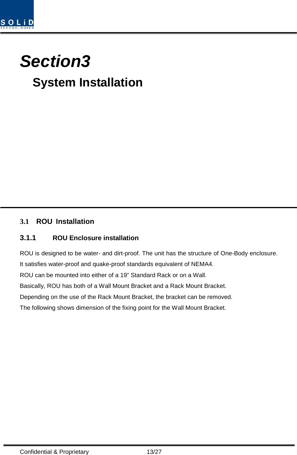  Confidential &amp; Proprietary                   13/27  Section3                                           System Installation            3.1 ROU Installation 3.1.1 ROU Enclosure installation ROU is designed to be water- and dirt-proof. The unit has the structure of One-Body enclosure. It satisfies water-proof and quake-proof standards equivalent of NEMA4. ROU can be mounted into either of a 19” Standard Rack or on a Wall.   Basically, ROU has both of a Wall Mount Bracket and a Rack Mount Bracket. Depending on the use of the Rack Mount Bracket, the bracket can be removed. The following shows dimension of the fixing point for the Wall Mount Bracket. 