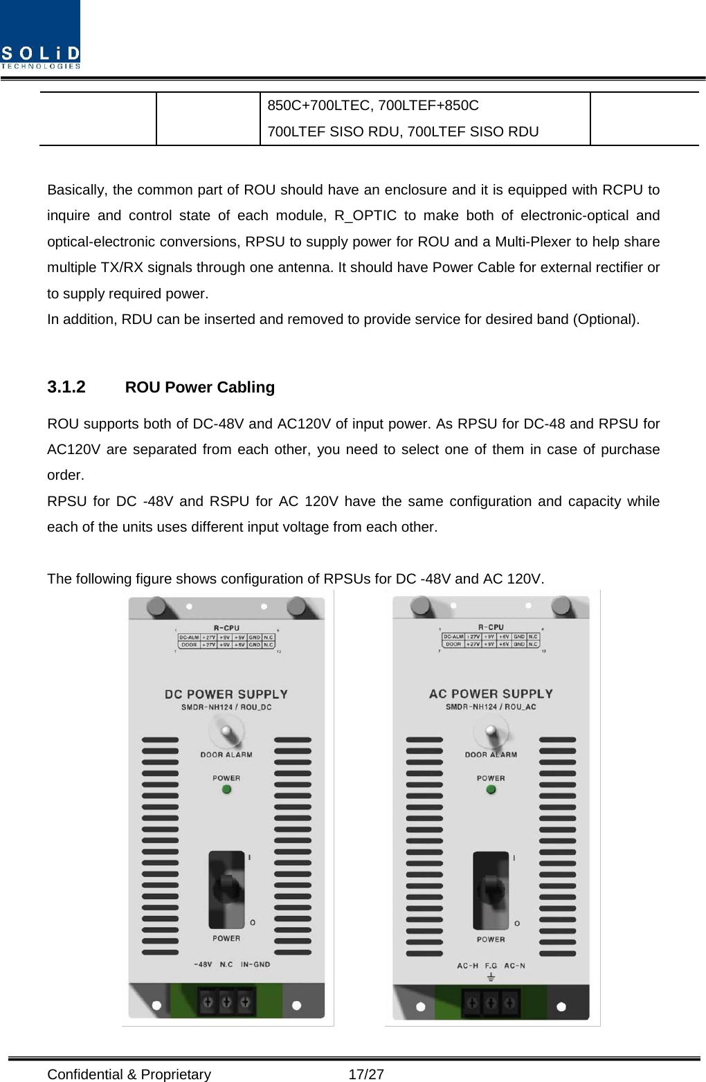  Confidential &amp; Proprietary                   17/27 850C+700LTEC, 700LTEF+850C 700LTEF SISO RDU, 700LTEF SISO RDU  Basically, the common part of ROU should have an enclosure and it is equipped with RCPU to inquire and control state of each module, R_OPTIC to make both of electronic-optical and optical-electronic conversions, RPSU to supply power for ROU and a Multi-Plexer to help share multiple TX/RX signals through one antenna. It should have Power Cable for external rectifier or to supply required power. In addition, RDU can be inserted and removed to provide service for desired band (Optional).  3.1.2 ROU Power Cabling ROU supports both of DC-48V and AC120V of input power. As RPSU for DC-48 and RPSU for AC120V are separated from each other, you need to select one of them in case of purchase order. RPSU for DC -48V and RSPU for AC 120V have the same configuration and capacity while each of the units uses different input voltage from each other.  The following figure shows configuration of RPSUs for DC -48V and AC 120V.          